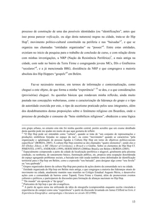 processo de construção de uma das possíveis identidades (ou “identificações”, antes que
isso possa parecer reificação, ou algo desta natureza) negras na cidade, trata-se do Hip
Hop4, movimento político-cultural constituído na periferia e nas “baixadas”5, e que se
organiza nas chamadas “entidades organizadas” ou “posses”6. Entre estas entidades,
existiam no inicio da pesquisa para o trabalho de conclusão de curso, e com relação direta
com minhas investigações, a NRP (Nação da Resistência Periférica)7, a mais antiga na
cidade, com sede no bairro da Terra Firme e congregando jovens MCs, DJs e Grafiteiros
“seculares”8, e a já mencionada BRG, dissidência da NRP e que congregava a maioria
absoluta dos Hip Hoppers “gospels”9 em Belém.


        Faz-se necessário mostrar, em termos de informação e contextualização, como
cheguei a este objeto, de que forma a minha “experiência” 10 se deu, e a que considerações
(provisórias) cheguei. As questões básicas que rondavam minha reflexão, ainda muito
pautada nas concepções weberianas, como a caracterização da liderança do grupo e o tipo
de autoridade exercida por este, o tipo de ascetismo praticado pelos seus integrantes, além
dos desdobramentos destas proposições sobre o fenômeno religioso em Bourdieu, onde o
processo de produção e consumo de “bens simbólicos religiosos”, obedecem a uma lógica


este grupo urbano, no entanto esta não foi minha questão central, porém acredito que um exame detalhado
desta questão pode me ajudar em muito do que aqui gostaria de refletir.
4
   “O Hip Hop pode ser entendido como “cultura”, quando se trata de “um conjunto de representações e
produções simbólicas forjadas no espaço da rua”, ou como “movimento” quando se caracteriza “pela
organização e aglutinação de pessoas ligadas à Cultura Hip Hop em torno de objetivos político-sociais
específicos” (BORDA, 2005). A cultura Hip Hop constitui-se dos chamados “quatro elementos”, sendo eles o
DJ (Diskey Jókey), o MC (Master of Cerimony), o Breack e o Grafite. Sobre os elementos do Hip Hop Cf.
PIMENTEL (1997), ANDRADE (1999), HERSCHMAN (2000)no Brasil,e em Belém ( BORDA (2005).
5
   Espacialmente compreende a parte da cidade de localização periférica e alagavel, geralmente pela péssima
condição, ou nenhuma, de saneamento básico, iluminação pública, etc, propicia uma ocupação desordenada
do espaço agregando problemas sociais, a baixada tem sido usada também como delimitador de identificação
territorial para o Hip hop em Belém, como a expressão “sou baixada”, para designar algo como “sou favela”
ou “sou quebrada”.
6
  Grupos organizados dentro da cultura Hip Hop para pratica de ações dentro da comunidade ou/e na cidade.
7
  Entidade organizada do Hip hop em Belém mais antiga, e que congregou a maioria das lideranças atuais do
movimento na cidade, atualmente mantém suas reuniões no Colégio Estadual Augusto Meira, e desenvolve
ações com a comunidade de bairros como Tapanã, Terra Firme e Guamá, além de promoverem eventos
culturais e políticos, e participarem de discussões para formação de alianças nacionais no Hip Hop.
8
  “Do mundo” em oposição a “da igreja”.
9
  Praticantes do hip hop e que são evangélicos.
10
    A partir de agora estou me utilizando da idéia de etnografia (compreendida enquanto escrita vinculada a
experiências de campo) como uma “experiência” a partir da discussão levantada em James Clifford no livro A
Experiência Etnográfica: antropologia e literatura no século XX (1998).


                                                                                                        13
 