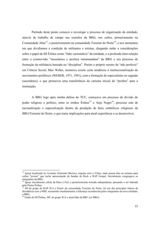 Partindo deste ponto comecei a investigar o processo de organização da entidade,
através de trabalho de campo nas reuniões da BRG, nos cultos, primeiramente na
Comunidade Altar13, e posteriormente na comunidade Torrente do Norte14, e nos momentos
em que dividíamos a condição de militantes e artistas, chegando então a considerações
sobre o papel de DJ Ênfase como “líder carismático” da entidade, e a profunda inter-relação
entre a cosmovisão “messiânica e ascética intramundana” da BRG e seu processo de
formação da militância baseada na “disciplina”. Porém o próprio mestre da “não profecia”
em Ciência Social, Max Weber, mostrava existir certa tendência à institucionalização de
movimentos proféticos (WEBER, 1971, 1991), com a formação de especialistas no sagrado
(sacerdotes), o que promovia uma transferência do carisma inicial do “profeta” para a
instituição.


        A BRG logo após minha defesa do TCC, começava um processo de divisão do
poder religioso e político, entre os irmãos Ênfase15 e Anjo Negro16, processo este de
racionalização e especialização dentro da produção de bens simbólicos religiosos da
BRG/Torrente do Norte, o que traria implicações para atual experiência a se desenvolver.




13
   Igreja localizada na Avenida Almirante Barroso, esquina com a Vileta, onde possui dias na semana para
cultos “jovens” que inclui apresentação de bandas de Rock e RAP Gospel. Inicialmente congregava os
integrantes da BRG.
14
   Igreja inicialmente célula da Deus é Fiel, e posteriormente tornada independente, passando a ser liderada
pelo Pastor Ênfase.
15
   DJ do grupo de RAP JCA e Pastor da comunidade Torrente do Norte, foi um dos principais lideres da
dissidência com a NRP, assumindo imediatamente a liderança reconhecida pelos integrantes da nova entidade,
a BRG.
16
   Irmão do DJ Ênfase, MC do grupo JCA e atual líder da BRC (ex BRG).


                                                                                                         15
 