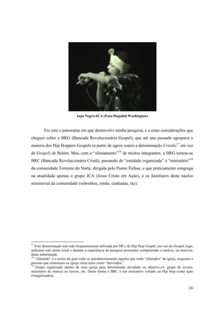 Anjo Negro-JCA (Foto-Mujahid Washington)



        Foi este o panorama em que desenvolvi minha pesquisa, e a estas considerações que
cheguei sobre a BRG (Bancada Revolucionária Gospel), que até ano passado agrupava a
maioria dos Hip Hoppers Gospels (a partir de agora usarei a denominação Cristão17 em vez
de Gospel) de Belém. Mas, com o “afastamento”18 de muitos integrantes, a BRG tornou-se
BRC (Bancada Revolucionária Cristã), passando de “entidade organizada” a “ministério”19
da comunidade Torrente do Norte, dirigida pelo Pastor Ênfase, e que praticamente congrega
na atualidade apenas o grupo JCA (Jesus Cristo em Ação), e os familiares deste núcleo
ministerial da comunidade (sobrinhos, irmãs, cunhadas, etc).




17
   Esta denominação tem sido frequentemente utilizada por MCs do Hip Hop Gospel, em vez do Gospel, logo,
utilizarei este termo local e durante a experiência de pesquisa procurarei compreender o motivo, ou motivos,
desta substituição.
18
   “Afastado” é o termo da qual estão se autodenominando aqueles que estão “afastados” da igreja, enquanto a
pessoas que continuam na igreja vêem estes como “desviados”.
19
    Grupo organizado dentro de uma igreja para determinada atividade ou objetivo.ex: grupo de jovens,
ministério de música ou louvor, etc. Desta forma a BRC é um ministério voltado ao Hip Hop como ação
evangelizadora.


                                                                                                         16
 