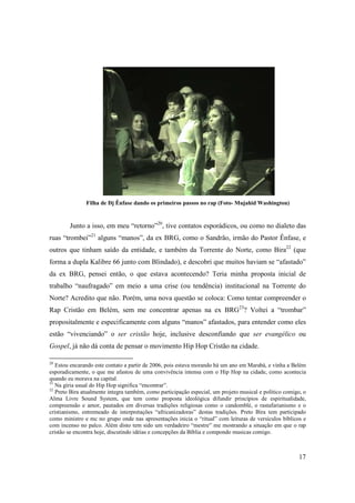 Filha de Dj Ênfase dando os primeiros passos no rap (Foto- Mujahid Washington)


        Junto a isso, em meu “retorno”20, tive contatos esporádicos, ou como no dialeto das
ruas “trombei”21 alguns “manos”, da ex BRG, como o Sandrão, irmão do Pastor Ênfase, e
outros que tinham saído da entidade, e também da Torrente do Norte, como Bira22 (que
forma a dupla Kalibre 66 junto com Blindado), e descobri que muitos haviam se “afastado”
da ex BRG, pensei então, o que estava acontecendo? Teria minha proposta inicial de
trabalho “naufragado” em meio a uma crise (ou tendência) institucional na Torrente do
Norte? Acredito que não. Porém, uma nova questão se coloca: Como tentar compreender o
Rap Cristão em Belém, sem me concentrar apenas na ex BRG23? Voltei a “trombar”
propositalmente e especificamente com alguns “manos” afastados, para entender como eles
estão “vivenciando” o ser cristão hoje, inclusive desconfiando que ser evangélico ou
Gospel, já não dá conta de pensar o movimento Hip Hop Cristão na cidade.

20
   Estou encarando este contato a partir de 2006, pois estava morando hà um ano em Marabá, e vinha a Belém
esporadicamente, o que me afastou de uma convivência intensa com o Hip Hop na cidade, como acontecia
quando eu morava na capital.
21
   Na gíria usual do Hip Hop significa “encontrar”.
22
   Preto Bira atualmente integra também, como participação especial, um projeto musical e político comigo, o
Alma Livre Sound System, que tem como proposta ideológica difundir princípios de espiritualidade,
compreensão e amor, pautados em diversas tradições religiosas como o candomblé, o rastafarianismo e o
cristianismo, entremeado de interpretações “africanizadoras” destas tradições. Preto Bira tem participado
como ministro e mc no grupo onde nas apresentações inicia o “ritual” com leituras de versículos bíblicos e
com incenso no palco. Além disto tem sido um verdadeiro “mestre” me mostrando a situação em que o rap
cristão se encontra hoje, discutindo idéias e concepções da Bíblia e compondo musicas comigo.



                                                                                                         17
 