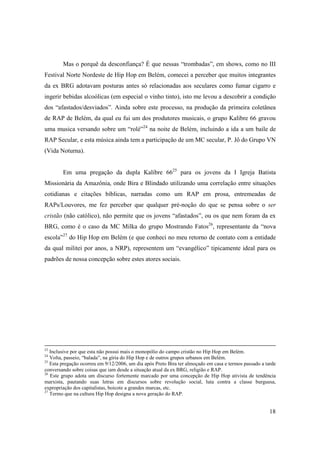 Mas o porquê da desconfiança? É que nessas “trombadas”, em shows, como no III
Festival Norte Nordeste de Hip Hop em Belém, comecei a perceber que muitos integrantes
da ex BRG adotavam posturas antes só relacionadas aos seculares como fumar cigarro e
ingerir bebidas alcoólicas (em especial o vinho tinto), isto me levou a descobrir a condição
dos “afastados/desviados”. Ainda sobre este processo, na produção da primeira coletânea
de RAP de Belém, da qual eu fui um dos produtores musicais, o grupo Kalibre 66 gravou
uma musica versando sobre um “rolé”24 na noite de Belém, incluindo a ida a um baile de
RAP Secular, e esta música ainda tem a participação de um MC secular, P. Jô do Grupo VN
(Vida Noturna).


        Em uma pregação da dupla Kalibre 6625 para os jovens da I Igreja Batista
Missionária da Amazônia, onde Bira e Blindado utilizando uma correlação entre situações
cotidianas e citações bíblicas, narradas como um RAP em prosa, entremeadas de
RAPs/Louvores, me fez perceber que qualquer pré-noção do que se pensa sobre o ser
cristão (não católico), não permite que os jovens “afastados”, ou os que nem foram da ex
BRG, como é o caso da MC Milka do grupo Mostrando Fatos26, representante da “nova
escola”27 do Hip Hop em Belém (e que conheci no meu retorno de contato com a entidade
da qual militei por anos, a NRP), representem um “evangélico” tipicamente ideal para os
padrões de nossa concepção sobre estes atores sociais.




23
   Inclusive por que esta não possui mais o monopólio do campo cristão no Hip Hop em Belém.
24
   Volta, passeio, “balada”, na gíria do Hip Hop e de outros grupos urbanos em Belém.
25
   Esta pregação ocorreu em 9/12/2006, um dia após Preto Bira ter almoçado em casa e termos passado a tarde
conversando sobre coisas que iam desde a situação atual da ex BRG, religião e RAP.
26
   Este grupo adota um discurso fortemente marcado por uma concepção de Hip Hop ativista de tendência
marxista, pautando suas letras em discursos sobre revolução social, luta contra a classe burguesa,
expropriação dos capitalistas, boicote a grandes marcas, etc.
27
   Termo que na cultura Hip Hop designa a nova geração do RAP.


                                                                                                        18
 