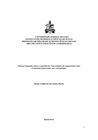 UNIVERSIDADE FEDERAL DO PARÁ
       INSTITUTO DE FILOSOFIA E CIÊNCIAS HUMANAS
    PROGRAMA DE PÓS-GRADUAÇÃO EM CIÊNCIAS SOCIAIS
        AREA DE CONCENTRAÇÃO EM ANTROPOLOGIA




Palavras Sagradas, rimas e experiências: Uma tentativa de compreensão sobre
               cristianismo pentecostal, rap e antropologia.




                   Bruno Guilherme dos Santos Borda




                               Belém-Pará


                                                                              2
 