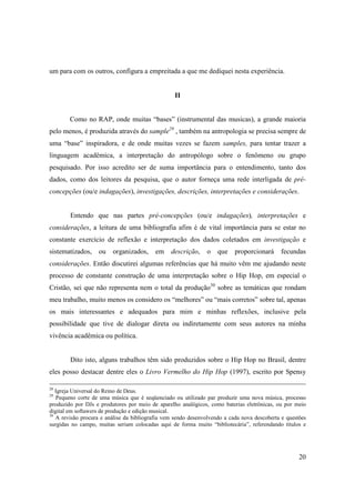 um para com os outros, configura a empreitada a que me dediquei nesta experiência.


                                                  II


        Como no RAP, onde muitas “bases” (instrumental das musicas), a grande maioria
pelo menos, é produzida através do sample29 , também na antropologia se precisa sempre de
uma “base” inspiradora, e de onde muitas vezes se fazem samples, para tentar trazer a
linguagem acadêmica, a interpretação do antropólogo sobre o fenômeno ou grupo
pesquisado. Por isso acredito ser de suma importância para o entendimento, tanto dos
dados, como dos leitores da pesquisa, que o autor forneça uma rede interligada de pré-
concepções (ou/e indagações), investigações, descrições, interpretações e considerações.


        Entendo que nas partes pré-concepções (ou/e indagações), interpretações e
considerações, a leitura de uma bibliografia afim é de vital importância para se estar no
constante exercício de reflexão e interpretação dos dados coletados em investigação e
sistematizados,     ou   organizados,     em     descrição,    o    que    proporcionará     fecundas
considerações. Então discutirei algumas referências que há muito vêm me ajudando neste
processo de constante construção de uma interpretação sobre o Hip Hop, em especial o
Cristão, sei que não representa nem o total da produção30 sobre as temáticas que rondam
meu trabalho, muito menos os considero os “melhores” ou “mais corretos” sobre tal, apenas
os mais interessantes e adequados para mim e minhas reflexões, inclusive pela
possibilidade que tive de dialogar direta ou indiretamente com seus autores na minha
vivência acadêmica ou política.


        Dito isto, alguns trabalhos têm sido produzidos sobre o Hip Hop no Brasil, dentre
eles posso destacar dentre eles o Livro Vermelho do Hip Hop (1997), escrito por Spensy

28
   Igreja Universal do Reino de Deus.
29
   Pequeno corte de uma música que é seqüenciado ou utilizado par produzir uma nova música, processo
produzido por DJs e produtores por meio de aparelho analógicos, como baterias eletrônicas, ou por meio
digital em softawers de produção e edição musical.
30
   A revisão procura e análise da bibliografia vem sendo desenvolvendo a cada nova descoberta e questões
surgidas no campo, muitas seriam colocadas aqui de forma muito “bibliotecária”, referendando títulos e




                                                                                                     20
 