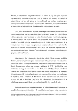 Pimentel, e que se tornou um grande “manual” de história do Hip Hop, para as pessoas
envolvidas com a cultura em questão. Não se trata de um trabalho sociológico ou
antropológico, por isso não possui a responsabilidade de produzir conceituações e
teorizações sistemáticas e “positivas” (tivistas!) sobre o fenômeno, mas contribui bastante
no que se refere à contextualização histórica do Hip Hop no mundo e no Brasil.


        Este estilo textual tem me inspirado a tentar produzir uma modalidade de escrita
etnográfica engajada, que pretenda não se furtar de produzir uma crítica a determinadas
práticas, apenas por que é “assim que as coisas funcionam”, e que permite a incorporação
de saberes práticos da vivência política do pesquisador, assim refutando a idéia de
“contágio” na ciência objetiva, nada muito novo nesta ciência, mas bem complexo de se
concretizar em meio às regras e exigências do campo acadêmico. Junto a este trabalho
produzido na academia, autores como MV Bill (2006), têm propiciado a possibilidade de
uma interpretação que surge “de dentro” do fenômeno, por meio de um agente do grupo, e
que ganha status de “obra”31.


        Já a coletânea Rap e Educação... Rap é Educação (1999), organizada por Elaine
Andrade, oferece um panorama geral dos autores que estão preocupados com a expressão
cultural que começa a ter representatividade nas periferias dos grandes centros urbanos do
Brasil, além de trazer artigos que mostram a utilização do RAP e do Hip Hop como
instrumento pedagógico nas escolas de São Paulo. Este trabalho pode ser considerado
clássico, pois não perde a força com que lançou as primeiras interpretações do fenômeno,
além de ter percebida a íntima ligação deste movimento político-cultural com a afirmação
de negritude entre a juventude de São Paulo, e mais de socializou com educadores,
inclusive eu, por ser professor e oficineiro nas comunidades, estratégias didáticas de
trabalho e preparação de atividades com a utilização do Hip Hop em sala de aula.


        Estes dois trabalhos, acima expostos podem ser considerados uma boa introdução ao
tema Hip Hop no contexto brasileiro, e de material comparativo para outras exeperiências

contendo pequenas sinopses sobre estes, o que pouco contribuiria para a discussão, e muito para aumentar a
extensão do texto, o que realmente não se faz necessário.



                                                                                                       21
 