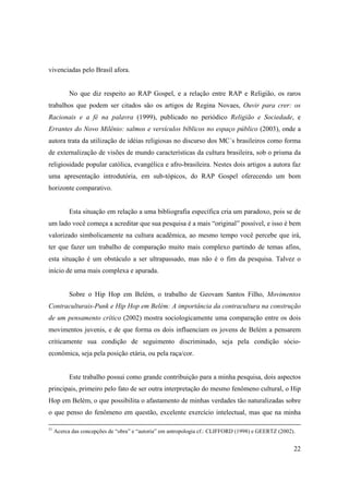 vivenciadas pelo Brasil afora.


           No que diz respeito ao RAP Gospel, e a relação entre RAP e Religião, os raros
trabalhos que podem ser citados são os artigos de Regina Novaes, Ouvir para crer: os
Racionais e a fé na palavra (1999), publicado no periódico Religião e Sociedade, e
Errantes do Novo Milênio: salmos e versículos bíblicos no espaço público (2003), onde a
autora trata da utilização de idéias religiosas no discurso dos MC´s brasileiros como forma
de externalização de visões de mundo características da cultura brasileira, sob o prisma da
religiosidade popular católica, evangélica e afro-brasileira. Nestes dois artigos a autora faz
uma apresentação introdutória, em sub-tópicos, do RAP Gospel oferecendo um bom
horizonte comparativo.


           Esta situação em relação a uma bibliografia específica cria um paradoxo, pois se de
um lado você começa a acreditar que sua pesquisa é a mais “original” possível, e isso é bem
valorizado simbolicamente na cultura acadêmica, ao mesmo tempo você percebe que irá,
ter que fazer um trabalho de comparação muito mais complexo partindo de temas afins,
esta situação é um obstáculo a ser ultrapassado, mas não é o fim da pesquisa. Talvez o
início de uma mais complexa e apurada.


           Sobre o Hip Hop em Belém, o trabalho de Geovam Santos Filho, Movimentos
Contraculturais-Punk e Hip Hop em Belém: A importância da contracultura na construção
de um pensamento crítico (2002) mostra sociologicamente uma comparação entre os dois
movimentos juvenis, e de que forma os dois influenciam os jovens de Belém a pensarem
criticamente sua condição de seguimento discriminado, seja pela condição sócio-
econômica, seja pela posição etária, ou pela raça/cor.


           Este trabalho possui como grande contribuição para a minha pesquisa, dois aspectos
principais, primeiro pelo fato de ser outra interpretação do mesmo fenômeno cultural, o Hip
Hop em Belém, o que possibilita o afastamento de minhas verdades tão naturalizadas sobre
o que penso do fenômeno em questão, excelente exercício intelectual, mas que na minha

31
     Acerca das concepções de “obra” e “autoria” em antropologia cf.: CLIFFORD (1998) e GEERTZ (2002).


                                                                                                     22
 