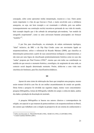 concepção, sobre como apresentar minha interpretação, resume-se a isso. Outro ponto
muito importante é o fato de que Geovan é Punk, e muito envolvido com a militância
anarquista, ou seja, um bom exemplo a ser examinado e refletido, pois sua análise
(consequentemente sua construção escrita) encontra-se permeada de sua visão de mundo,
belo exemplo daquilo que é tão cobrado da antropologia pós-moderna, “um modelo de
etnografia exeprimental”, como se estes estivessem bastante preocupados em fornecer
“modelos”32.


          E por fim, para classificação, ou orientação, de ordem estritamente tipológica,
“ideal” inclusive, da BRC e do Hip Hop Cristão como um movimento ligado ao
neopentecostalismo, utilizo o referencial de Ricardo Mariano (2000), que classifica as
denominações pentecostais a partir de suas características teológicas e comportamentais, e
não mais por uma lógica de classificação predominantemente histórica como no caso das
“ondas” proposta por Paul Freston (1994)33, mesmo que esta tenha sua contribuição na
medida em que associa o momento histórico, cronológico, de surgimento de uma onda, ao
contexto social daquele determinado momento. Porém, alinho-me a uma visão mais
sincrônica do fenômeno, para fins classificatórios/didáticos.


                                                III

          Apesar de estar ciente da imbricação das fases que compõem uma pesquisa, mesmo
assim tentarei dividi-la com fins de um melhor encaminhamento do estudo em questão.
Desta forma a pesquisa foi dividida nas seguintes etapas, muitas vezes concomitantes:
pesquisa bibliográfica, leitura da bibliografia, trabalho de campo e coleta de dados, análise
dos dados e produção da dissertação de mestrado.


          A pesquisa bibliográfica se baseou nos autores clássicos e contemporâneos da
religião, em especial os que trataram do pentecostalismo e do neopentecostalismo no Brasil,
dos autores que trabalham com a religião na perspectiva de um sistema de conhecimento e


32
     Sobre esta discussão cf.: TRAJANO FILHO (1988), MARCUS (1994) e CLIFFORD (1998).
33
     Conferir também MAFRA (2001).


                                                                                          23
 