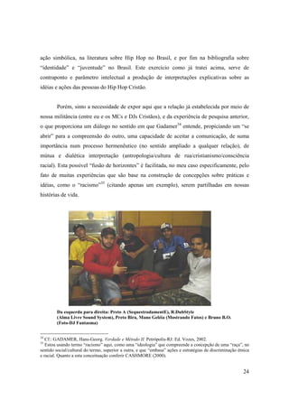 ação simbólica, na literatura sobre Hip Hop no Brasil, e por fim na bibliografia sobre
“identidade” e “juventude” no Brasil. Este exercício como já tratei acima, serve de
contraponto e parâmetro intelectual a produção de interpretações explicativas sobre as
idéias e ações das pessoas do Hip Hop Cristão.


        Porém, sinto a necessidade de expor aqui que a relação já estabelecida por meio de
nossa militância (entre eu e os MCs e DJs Cristãos), e da experiência de pesquisa anterior,
o que proporciona um diálogo no sentido em que Gadamer34 entende, propiciando um “se
abrir” para a compreensão do outro, uma capacidade de aceitar a comunicação, de suma
importância num processo hermenêutico (no sentido ampliado a qualquer relação), de
mútua e dialética interpretação (antropologia/cultura de rua/cristianismo/consciência
racial). Esta possível “fusão de horizontes” é facilitada, no meu caso especificamente, pelo
fato de muitas experiências que são base na construção de concepções sobre práticas e
idéias, como o “racismo”35 (citando apenas um exemplo), serem partilhadas em nossas
histórias de vida.




        Da esquerda para direita: Preto A (SequestrodamentE), R.DubStyle
        (Alma Livre Sound System), Preto Bira, Mano Geléia (Mostrando Fatos) e Bruno B.O.
        (Foto-DJ Fantasma)


34
   Cf.: GADAMER, Hans-Georg. Verdade e Método II. Petrópolis-RJ: Ed. Vozes, 2002.
35
   Estou usando termo “racismo” aqui, como uma “ideologia” que compreende a concepção de uma “raça”, no
sentido social/cultural do termo, superior a outra, e que “embasa” ações e estratégias de discriminação étnica
e racial. Quanto a esta conceituação conferir CASHMORE (2000).


                                                                                                          24
 
