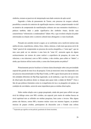 símbolos, tornam-se passíveis de interpretação num dado contexto de ação social.
           Seguindo a linha de pensamento de Turner, este processo de exegese cultural,
possibilita a conexão de contextos de significação macros e micros, proporcionando via útil
na tentativa de compreensão de manifestações culturais em seus momentos ritualísticos, e
práticos também, dado o poder significativo dos símbolos rituais, devido suas
características “referenciais e condensadoras” (Idem: 60), o que revelaria relações de poder
entremeadas na relação entre o contexto cultural mais abrangente e o mais localizado.


           Pensado um caminho inicial a seguir, ao se confrontar com a tarefa de realizar uma
análise de atos, experiências, relatos, fotos, vídeos, músicas, e tudo mais que possa servir de
“dado” passível de compreensão no processo da escrita etnográfica, o “estar aqui”, que no
meu caso pode ser no máximo à uma hora do “estar lá”, necessita agora de alguns
esclarecimentos em termos de como realizei a experiência de pesquisa, de como me
relaciono, e me relacionei, com os MCs cristãos, e não cristãos, para colher os “dados”, e
ainda, que técnicas utilizei nesta coleta, e como elas foram postas em prática?


           Primeiramente preciso localizar os leitores desta dissertação sobre esta proximidade
espacial tão grande do meu lócus de pesquisa. Como já mencionei estou me deparando com
um processo descentralizador no Hip Hop Cristão, os MCs agora fazem parte de no mínimo
três entidades diferentes do Hip Hop organizado, ou de nenhuma, o que faz com que o raio
de observação das práticas destes se alargue para quase toda a cidade de Belém38. Fora o
fato de que práticas itinerantes como os evangelismos de rua e as pregações em igrejas, na
condição de convidados, serem de suma importância para as minhas observações.


           Sobre minha relação com o grupo pesquisado, ainda não parei para refletir em que
nível de diálogo estou com MCs cristãos, em especial, pois muito de minhas buscas no
nível espiritual tem se refletido em minhas pesquisas, bem como o inverso. Mas alguns
pontos são básicos, somos MCs, tocamos muitas vezes nos mesmos lugares, eu produzi
musicas de grupos cristãos, participamos de discussões com o Estado (nas esferas

37
     Expressão que significa revista policial, geralmente de forma truculenta.




                                                                                            26
 