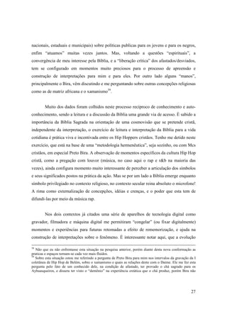 nacionais, estaduais e municipais) sobre políticas publicas para os jovens e para os negros,
enfim “atuamos” muitas vezes juntos. Mas, voltando a questões “espirituais”, a
convergência de meu interesse pela Bíblia, e a “liberação crítica” dos afastados/desviados,
tem se configurado em momentos muito preciosos para o processo de apreensão e
construção de interpretações para mim e para eles. Por outro lado alguns “manos”,
principalmente o Bira, vêm discutindo e me perguntando sobre outras concepções religiosas
como as de matriz africana e o xamanismo39.


        Muito dos dados foram colhidos neste processo recíproco de conhecimento e auto-
conhecimento, sendo a leitura e a discussão da Bíblia uma grande via de acesso. È sabido a
importância da Bíblia Sagrada na orientação de uma cosmovisão que se pretende cristã,
independente da interpretação, o exercício de leitura e interpretação da Bíblia para a vida
cotidiana é prática viva e incentivada entre os Hip Hoppers cristãos. Tenho me detido neste
exercício, que está na base de uma “metodologia hermenêutica”, seja sozinho, ou com Mcs
cristãos, em especial Preto Bira. A observação de momentos específicos da cultura Hip Hop
cristã, como a pregação com louvor (música, no caso aqui o rap e r&b na maioria das
vezes), ainda configura momento muito interessante de perceber a articulação dos símbolos
e seus significados postos na prática da ação. Mas se por um lado a Bíblia emerge enquanto
símbolo privilegiado no contexto religioso, no contexto secular reina absoluto o microfone!
A rima como externalização de concepções, idéias e crenças, e o poder que esta tem de
difundi-las por meio da música rap.


        Nos dois contextos já citados uma série de aparelhos de tecnologia digital como
gravador, filmadora e máquina digital me permitiram “congelar” (ou fixar digitalmente)
momentos e experiências para futuras retomadas a efeito de rememorização, e ajuda na
construção de interpretações sobre o fenômeno. É interessante notar aqui, que a evolução

38
   Não que eu não enfrentasse esta situação na pesquisa anterior, porém diante desta nova conformação as
praticas e espaços tornam-se cada vez mais fluidos.
39
   Sobre esta situação estou me referindo a pergunta de Preto Bira para mim nos intervalos da gravação da I
coletânea de Hip Hop de Belém, sobre o xamanismo e quais as relações deste com o Daime. Ele me fez esta
pergunta pelo fato de um conhecido dele, na condição de afastado, ter provado o chá sagrado para os
Ayhuasqueiros, e dissera ter visto o “demônio” na experiência extática que o chá produz, porém Bira não




                                                                                                        27
 