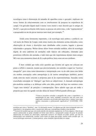 tecnológica rumo à diminuição do tamanho de aparelhos como o gravador, implicam em
novas formas de relacionamento com os interlocutores da pesquisa na experiência de
campo. Um gravador digital atual é muitas vezes menor e mais discreto que os antigos de
fita K7, o que provavelmente inibe menos as pessoas em entrevistas, e não “espetaculariza”
o pesquisador no ato de gravar musicas num ritual, por exemplo, 40.


         Ainda como ferramenta importante, e de tecnologia mais prática e confiável, me
vali muito do Diário de Campo, onde reúno muitos dos elementos acima elencados, como
observações de rituais e descrições mais detalhadas sobre eventos, lugares e pessoas
relacionadas a pesquisa. Muitas destas idéias foram retiradas também, além da tecnologia
digital, de uma caderneta de anotações onde tópicos são esboçados, chamadas para
posteriores reflexões são anotadas, e tudo mais que não importunasse demais meus amigos
MCs nos seus momentos rituais de fé e ação política, bem como em seu cotidiano.


        É bem verdade que todas estas questões que levantei até agora me colocam um
ponto a refletir e enunciar, mesmo que provisoriamente, um caminho a seguir no “escrever
etnografia”, pois como tentei demonstrar a interpretação com via de mão única esta falida
em minhas concepções sobre antropologia (e de muitos antropólogos também), porém
ainda sinto-me muito reticente a propostas para lá de experimentalistas, baseadas numa
exarcebada concepção de “dialogia”, que beira ao subjetivismo. A chamada antropologia
pós-moderna continua a se debruçar sobre esta idéia, porém até hoje nos sentimos como
“cegos num tiroteio” de posições e contraposições. Devo admitir aqui que até então a
proposta que mais me agrada vem das idéias de James Clifford quando afirma que:

                                   “Torna-se necessário conceber a etnografia não como a experiência e a
                                   interpretação de uma ‘outra’ realidade circunscrita, mas sim como uma
                                   negociação construtiva envolvendo pelo menos dois, e muitas vezes mais,
                                   sujeitos conscientes e politicamente significativos” (CLIFFORD, 1998:
                                   43)

acreditou que seria o “demônio”, mas “só alucinação mesmo” de alguém que não estava preparado para esta
experiência, e me perguntou sobre o assunto pois sabia que a antropologia estudava estas questões.
40
   Gostaria de ressaltar aqui que esta minha opinião não pretende negligenciar, de forma alguma, o fato de que
mesmo pertencendo ao grupo estudado de forma mais efetiva, o pesquisador sempre irá gozar de posição
diferenciada em relação aos observados, implicando inclusive em relações de poder, porém, que tipo de
diferenciação será estabelecida, acredito variar muito de grupo para grupo, mesmo assim acredito que as
novas tecnologias amenizam e tornam práticas certas situações exprienciadas em campo.


                                                                                                          28
 