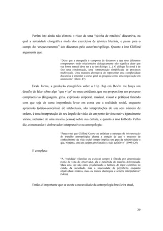 Porém isto ainda não elimina o risco de uma “colcha de retalhos” discursiva, na
qual a autoridade etnográfica muda dos exercícios de retórica literária, e passa para o
campo do “orquestramento” dos discursos pelo autor/antropólogo. Quanto a isto Clifford
argumenta que:

                             “Dizer que a etnografia é composta de discursos e que seus diferentes
                             componentes estão relacionados dialogicamente não significa dizer que
                             sua forma textual deva ser a de um diálogo. (...). O diálogo ficcional é de
                             fato uma condensação, uma representação simplificada de processos
                             multivocais. Uma maneira alternativa de representar essa complexidade
                             discursiva é entender o curso geral da pesquisa como uma negociação em
                             andamento” (Idem: 47)

       Desta forma, a produção etnográfica sobre o Hip Hop em Belém me lança um
desafio de falar sobre algo “que vivo” no meu cotidiano, que me proporciona um processo
compreensivo (linguagem, gíria, expressão corporal, musical, visual e práticas) fazendo
com que seja de suma importância levar em conta que a realidade social, enquanto
apreensão teórico-conceitual de intelectuais, são interpretações de um sem número de
ordens, é uma interpretação do seu ângulo de visão de um ponto de vista nativo (geralmente
vários, inclusive de uma mesma pessoa) sobre sua cultura, e quanto a isso Gilberto Velho
diz, comentando o desbravador interpretativo na antropologia:

                             “Parece-me que Clifford Geertz ao enfatizar a natureza de interpretação
                             do trabalho antropológico chama a atenção de que o processo de
                             conhecimento da vida social sempre implica um grau de subjetividade e
                             que, portanto, tem um caráter aproximativo e não definitivo” (1999:129)


       E completa:

                             “A ‘realidade’ (familiar ou exótica) sempre é filtrada por determinado
                             ponto de vista do observador, ela é percebida de maneira diferenciada.
                             Mais uma vez não estou proclamando a falência do rigor científico no
                             estudo da sociedade, mas a necessidade de percebê-lo enquanto
                             objetividade relativa, mais ou menos ideológica e sempre interpretativa”
                             (Idem)



       Então, é importante que se ateste a necessidade da antropologia brasileira atual,




                                                                                                    29
 