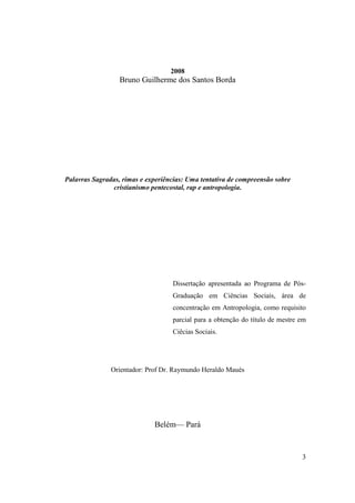 2008
                  Bruno Guilherme dos Santos Borda




Palavras Sagradas, rimas e experiências: Uma tentativa de compreensão sobre
               cristianismo pentecostal, rap e antropologia.




                                   Dissertação apresentada ao Programa de Pós-
                                   Graduação em Ciências Sociais, área de
                                   concentração em Antropologia, como requisito
                                   parcial para a obtenção do título de mestre em
                                   Ciêcias Sociais.




               Orientador: Prof Dr. Raymundo Heraldo Maués




                             Belém— Pará


                                                                               3
 