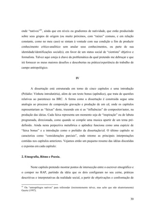 onde “nativos”41, ainda que em níveis ou gradientes de natividade, que estão produzindo
sobre seus grupos de origem (ou muito próximos, com “raízes” comuns, e em relação
constante, como no meu caso) se sintam à vontade com sua condição a fim de produzir
conhecimento crítico-analítico sem anular seus conhecimentos, ou parte de sua
identidade/identificações social(s), em favor de um status social de “cientista” objetivo e
formalista. Talvez aqui esteja à chave da problemática da qual pretendo me debruçar e que
irá fornecer os meus maiores desafios e descobertas na prática/experiência do trabalho de
campo antropológico.


                                                IV


        A dissertação está estruturada em torno de cinco capítulos e uma introdução
(Pelúdio: Vinheta introdutória), além de um texto bonus (apêndice), que trata de questões
relativas ao parentesco na BRC. A forma como a dissertação é construida segue uma
analogia ao processo de composição gravação e produção de um cd, onde os capítulos
representariam as “faixas” deste, trazendo em si as “influências” do compositor/autor, na
produção das ideias. Cada faixa representa um momento seja de “inspiração” ou de labuta
programada, direcionada, como quando se compõe uma musica apartir de um tema pré-
definido. Ainda nesta perpectiva metafórica o apêndice funciona como uma espécie de
“faixa bonus” e a introdução como o prelúdio da dissertação/cd. O último capítulo se
caracteriza como “considerações parciais”, onde retomo as principais interpretações
contidas nos capítulos anteriores. Vejamos então um pequeno resumo das idéias discutidas
e expostas em cada capítulo:


2. Etnografia, Ritmo e Poesia.


        Neste capítulo pretendo mostrar pontos de intersecção entre o escrever etnográfico e
o compor no RAP, partindo da idéia que os dois configuram no seu cerne, práticas
descritivas e interpretativas da realidade social, a partir de objetivações e confrontação de

41
  Ou “antropólogos nativos” para referendar (insistentemente talvez, mas acho que não aleatoriamente)
Geertz (1997).


                                                                                                  30
 