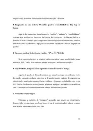 subjetividades, formando uma terceira via de interpretação, a do autor.


3. Fragmentos de uma história: O conflito positivo e sociabilidade no Hip Hop em
Belém


        A partir das concepções simmelinas sobre “conflito”, “sociação” e “sociabilidades”,
pretendo aqui analisar um fragmento da historia do Movimento Hip Hop em Belém, a
dissidência do RAP Gospel, para compreender os rearranjos que ocorreram neste, além de
demonstra como sociabilidade e espaço social informam concepções e práticas do grupo em
questão.


4. Da compreensão a ficção: interpretando a “fé” no RAP Cristão


        Neste capitulo discutirei as perspectivas hermenêuticas, e suas possibilidades para a
análise do RAP Cristão, bem como um método pertinente a analise antropológica.


5. Subjetividades, religiosidades e experiências: uma tentativa de diálogo.


        A partir do gancho da discussão anterior, irei me debruçar aqui em confrontar visões
de mundo, enquanto produção simbólica e de conhecimento, partindo de encontros de
subjetividades atualizadas nas experiências cotidianas e de campo estabelecidas entre eu e o
RAP Cristão. Sendo assim, conhecimentos religiosos, políticos e antropológicos servirão de
base à construção de interpretações minhas sobre o fenômeno em questão.


6. “Mixando” interpretações


        Utilizando a metáfora da “mixagem”, pretendo aqui amarra as interpretações
desenvolvidas nos capítulos anteriores como forma de sistematização e não de produzir
uma falsa ou pretensa coerência entre elas.




                                                                                          31
 
