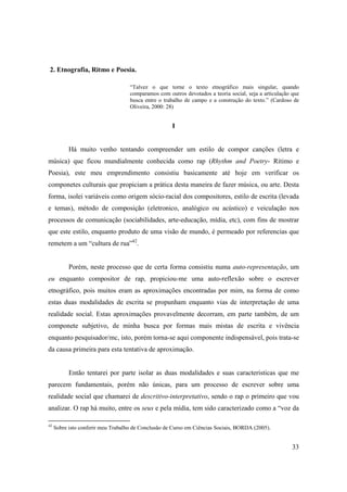 2. Etnografia, Ritmo e Poesia.

                                    “Talvez o que torne o texto etnográfico mais singular, quando
                                    comparamos com outros devotados a teoria social, seja a articulação que
                                    busca entre o trabalho de campo e a construção do texto.” (Cardoso de
                                    Oliveira, 2000: 28)


                                                     I


           Há muito venho tentando compreender um estilo de compor canções (letra e
música) que ficou mundialmente conhecida como rap (Rhythm and Poetry- Rítimo e
Poesia), este meu emprendimento consistiu basicamente até hoje em verificar os
componetes culturais que propiciam a prática desta maneira de fazer música, ou arte. Desta
forma, isolei variáveis como origem sócio-racial dos compositores, estilo de escrita (levada
e temas), método de composição (eletronico, analógico ou acústico) e veiculação nos
processos de comunicação (sociabilidades, arte-educação, mídia, etc), com fins de mostrar
que este estilo, enquanto produto de uma visão de mundo, é permeado por referencias que
remetem a um “cultura de rua”42.


           Porém, neste processo que de certa forma consistiu numa auto-representação, um
eu enquanto compositor de rap, propiciou-me uma auto-reflexão sobre o escrever
etnográfico, pois muitos eram as aproximações encontradas por mim, na forma de como
estas duas modalidades de escrita se propunham enquanto vias de interpretação de uma
realidade social. Estas aproximações provavelmente decorram, em parte também, de um
componete subjetivo, de minha busca por formas mais mistas de escrita e vivência
enquanto pesquisador/mc, isto, porém torna-se aqui componente indispensável, pois trata-se
da causa primeira para esta tentativa de aproximação.


           Então tentarei por parte isolar as duas modalidades e suas caracteristicas que me
parecem fundamentais, porém não únicas, para um processo de escrever sobre uma
realidade social que chamarei de descritivo-interpretativo, sendo o rap o primeiro que vou
analizar. O rap há muito, entre os seus e pela mídia, tem sido caracterizado como a “voz da

42
     Sobre isto conferir meu Trabalho de Conclusão de Curso em Ciências Sociais, BORDA (2005).


                                                                                                        33
 