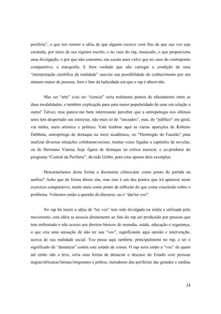 periferia”, o que nos remete a idéia de que alguém escreve com fins de que sua voz seja
escutada, por meio de seu registro escrito, e no caso do rap, musicado, o que proporciona
uma divulgação, e por que não consumo, em escala mais veloz que no caso do contraponto
comparativo, a etnografia. E bem verdade que não carregar a condição de uma
“interpretação científica da realidade” suaviza sua possibilidade de conhecimento por um
número maior de pessoas, fora o fato da ludicidade em que o rap é absorvido.


       Mas ser “arte” e/ou ser “ciencia” seria realmente pontos de afastamento entre as
duas modalidades, e também explicação para uma maior popularidade de uma em relação a
outra? Talvez, mas parece-me bem interessante perceber que a antropologia nos ultimos
anos tem despertado um interesse, não mais só de “iniciados”, mas, do “público” em geral,
via mídia, meio artístico e político. Vale lembrar aqui as várias aparições de Roberto
DaMatta, antropólogo de destaque no meio acadêmico, no “Domingão do Faustão” para
analizar diversas situações cotidianas/sociais, muitas vezes ligadas a capítulos de novelas,
ou de Hermano Vianna, hoje figura de destaque na crítica musical, e co-produtor do
programa “Central da Periferia”, da rede Globo, para citar apenas dois exemplos.


       Descartariamos desta forma a dicotomia ciênca/arte como ponto de partida na
análise? Acho que de forma direta sim, mas este é um dos pontos que irá aparecer neste
exercicio comparativo, muito mais como ponto de reflexão do que como conclusão sobre o
problema. Voltemos então a questão do discurso, ou o “dar/ter voz”.


       No rap há muito a ideia de “ter voz” tem sido divulgada na mídia e utilizada pelo
movimento, esta idéia se associa diretamente ao fato do rap ser produzido por pessoas que
tem enfrentado o não acesso aos direitos básicos de moradia, saúde, educação e segurança,
o que cria uma sensação de não ter sua “voz”, significando aqui opnião e intervenção,
acerca de sua realidade social. Voz passa aqui também, principalmente no rap, a ter o
significado de “denúncia” contra este estado de coisas. O rap seria então a “voz” de quem
até então não a teve, seria uma forma de denuciar o descaso do Estado com pessoas
negras/africanas/latinas/imigrantes e pobres, moradores das periferias das grandes e médias




                                                                                         34
 