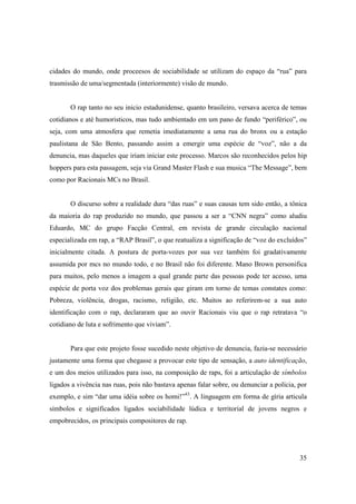 cidades do mundo, onde proceesos de sociabilidade se utilizam do espaço da “rua” para
trasmissão de uma/segmentada (interiormente) visão de mundo.


       O rap tanto no seu inicio estadunidense, quanto brasileiro, versava acerca de temas
cotidianos e até humoristicos, mas tudo ambientado em um pano de fundo “periférico”, ou
seja, com uma atmosfera que remetia imediatamente a uma rua do bronx ou a estação
paulistana de São Bento, passando assim a emergir uma espécie de “voz”, não a da
denuncia, mas daqueles que iriam iniciar este processo. Marcos são reconhecidos pelos hip
hoppers para esta passagem, seja via Grand Master Flash e sua musica “The Message”, bem
como por Racionais MCs no Brasil.


       O discurso sobre a realidade dura “das ruas” e suas causas tem sido então, a tônica
da maioria do rap produzido no mundo, que passou a ser a “CNN negra” como aludiu
Eduardo, MC do grupo Facção Central, em revista de grande circulação nacional
especializada em rap, a “RAP Brasil”, o que reatualiza a significação de “voz do excluídos”
inicialmente citada. A postura de porta-vozes por sua vez também foi gradativamente
assumida por mcs no mundo todo, e no Brasil não foi diferente. Mano Brown personifica
para muitos, pelo menos a imagem a qual grande parte das pessoas pode ter acesso, uma
espécie de porta voz dos problemas gerais que giram em torno de temas constates como:
Pobreza, violência, drogas, racismo, religião, etc. Muitos ao referirem-se a sua auto
identificação com o rap, declararam que ao ouvir Racionais viu que o rap retratava “o
cotidiano de luta e sofrimento que viviam”.


       Para que este projeto fosse sucedido neste objetivo de denuncia, fazia-se necessário
justamente uma forma que chegasse a provocar este tipo de sensação, a auto identificação,
e um dos meios utilizados para isso, na composição de raps, foi a articulação de símbolos
ligados a vivência nas ruas, pois não bastava apenas falar sobre, ou denunciar a polícia, por
exemplo, e sim “dar uma idéia sobre os homi!”43. A linguagem em forma de gíria articula
símbolos e significados ligados sociabilidade lúdica e territorial de jovens negros e
empobrecidos, os principais compositores de rap.




                                                                                          35
 