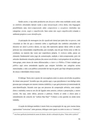 Sendo assim, o rap então produziria um discurso sobre uma realidade social, onde
os símbolos articulados dariam vazão a uma interpretação crítica desta, esta linguagem
possibilitaria uma inter-compreensão entre compositores e receptores (incluídos nas
categorias: jovem, negro e empobrecido, bem como não negro empobrecido) criando o
ambiente propício a auto identificação.


            A percepção da mensagem (ou do significado desta) por parte dos receptores, está
vinculada ao fato de que o domínio sobre a significação dos símbolos articulados no
discurso ser ideal e prático destes, ou seja, não representa apenas ideias sobre as ações
policiais nas comunidades empobrecidas, por exemplo, mas de que forma estas se dão no
cotidiano, na maioria das vezes por experiência própria. A vivência então, passa ser
elemento fundamental neste jogo de comunicação, audição e inter-compreensão, pois irá
articular idealmente situações práticas dos atores envolvidos e será propulsor de um diálogo
intra-grupo, entre atores de status diferenciados, o Autor e o Público. È bem verdade que
público aqui estou entendendo aqueles que estejam incluídos nas categirias acima
mencionadas, e não a um público consumidor do rap em geral, que hoje ultrapassa posições
de classe e identidades étnico-raciais.


            O diálogo. Seria este o ponto de convergência entre os atores envolvidos na prática
de ritmar uma poesia? Acredito que sim, porém aqui, o que percebemos é um dialógo entre
pessoas que comugam um mesmo sistema simbólico, o que gera processo já mencionado de
auto-identificação, fazendo com que um processo de composição artística, uma canção
(letra e melodia), torne-se um elo de ligação entre anseios, críticas e proposições, e atores
sociais. Ou seja, entre idéias, pessoas e práticas. Estaria aí então a chave para o
entendimento do conceito de “cultura Hip Hop”? Voltarei a esta questão no ainda neste
trabalho.


            A noção de dialogia também é muito forte na composição do rap, pois muitas letras
representam “conversas” entre pessoas, diálogos entre iguais ou entre os mcs e o “sistema”,

43
     esta frase sgnificaria destituída do carater de dialeto, devido a utilização de gírias, “Falar sobre a polícia!”.


                                                                                                                    36
 