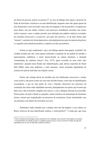 em forma de governo, polícia ou playboys44, no caso do diálogo entre iguais o processo de
fusão de horizontes cristaliza-se na auto-identificação, enquanto entre não iguais apesar do
tom denunciativo seria necessário uma outra investigação a fim de perceber a recepção por
meio destes, mas por minha vivência e por processos semelhantes ocorridos com outros
estilos musicais, como o samba, percebo uma utilização dos padrões estéticos esvaziados
do conteúdo denunciativo e propositor, por parte dos playboys, ou de duas formas pelo
“sistema”, a primeira de forma depreciativa, principalmente por parte da maioria da polícia,
e a segunda como plataforma política, cooptativa ou não, por políticos.


         Estaria eu aqui condenando o rap a um diálogo apenas intra-grupal, xenófobo? Na
verdade acredito que não, estou apenas utilizando a repetição de um padrão de atitudes e
representações simbólicas a muito desenvolvidas na cultura brasileira, a chamada
“manipulação de símbolos étnicos” (Fry, 1977), agora revestida de uma auréa “pós
modernista”, pautada numa fluidez das indentificações, para utilizar expressão de Stuart
Hall (2006), onde estas poderiam, a todo momento, serem acionadas dependendo do
contexto de ação do indivíduo nas relações sociais.


         Porém, não consigo deixar de acreditar que esta idenficação situacional, e muitas
vezes política, não possa conter nas suas mais devidas formas, certos tipo de identificações
esvaziadoras, o que no meu ponto de vista é bastante observável nos processos de
construção das ideias sobre identidade nacional, principalmente nos países que tiveram que
lidar com o não extermínio completo dos nativos, e com a diáspora africana na escravidão.
Nestes países, da qual o Brasil se enquadra, muitas tentativas de manutenção de elementos
étnicos, mesmo que resignificados em processos de sincretismo, foram neutralizadas com
sua absorção a um ideário de identidade nacional.


         Poderiamos então entender que a relação entre não hip hoppers e essa cultura, no
Brasil, utiliza-se de uma identificação estética, e contra-política45. E ainda que, age como


44
  Gíria utilizada por hip hoppers para caracterizar rico, abastado, num contexto mais ligado a juventude.
45
  Contra-política no sentido em que se configura numa posição, ou posicionamento diante do jogo das
identidades que no caso do Hip Hop, também é política.


                                                                                                            37
 