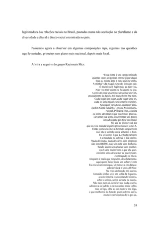 legitimadora das relações raciais no Brasil, pautadas numa não aceitação do pluralismo e da
diversidade cultural e étnico-racial encontrada no país.


       Passemos agora a observar em algumas composições raps, algumas das questões
aqui levantadas, primeiro num plano mais nacional, depois mais local.


       A letra a seguir e do grupo Racionais Mcs:


                                                                     “Essa porra é um campo minado
                                                          quantas vezes eu pensei em me jogar daqui
                                                              mas aí, minha área é tudo que eu tenho,
                                                           A minha vida é aqui e eu não consigo sair,
                                                                  É muito fácil fugir mas, eu não vou,
                                                              Não vou trair quem eu fui quem eu sou.
                                                          Gosto de onde eu estou e de aonde eu vim,
                                                      ensinamento da favela foi muito bom pra mim.
                                                             Cada lugar um lugar, cada lugar uma lei,
                                                            cada lei uma razão e eu sempre respeitei.
                                                                   Qualquer jurisdiçao, qualquer área,
                                                         Jardim Santa Eduardo, Grajaú, Missionária,
                                                                        Funxal, Pedreira e tal, Joaniza
                                                           eu tento advinhar o que você mais precisa.
                                                            Levantar sua goma ou comprar uns panos
                                                                      um advogado pra tirar seu mano
                                                                              No dia da visita você diz
                                                     que eu vou mandar cigarro pros maluco la no X.
                                                          Então como eu estava dizendo sangue bom
                                                              isso não é sermão ouve aí tenho o dom.
                                                                  Eu sei como é que é, é foda parceiro
                                                                  é a maldade na cabeça o dia inteiro.
                                                         Nada de roupa, nada de carro, sem emprego
                                                         não tem IBOPE, não tem rolê sem dinheiro.
                                                                Sendo assim sem chance sem mulher,
                                                                 você sabe muito bem o que ela quer,
                                                               encontre uma de caráter se você puder,
                                                                                  é embaçado ou não é,
                                                       ninguém é mais que ninguém, absolutamente,
                                                              aqui quem fala é mais um sobrevivente
                                                       Eu era só um moleque, só pensava em dançar,
                                                                          cabelo black e tênis All Star.
                                                                         Na roda da função mó zoeira,
                                                           tomando vinho seco em volta da fogueira,
                                                                 a noite inteira e só contando história,
                                                               sobre o crime, sobre as treta na escola.
                                                           Não tava nem aí, nem levava nada a sério,
                                                       admirava os ladrão e os malandro mais velho,
                                                             mas se liga, olhe ao seu redor e me diga,
                                                       o que melhorou da função quem sobrou sei lá,
                                                                      muito velório rolou de lá pra cá,



                                                                                                    38
 