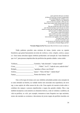 qual a próxima mãe que vai chorar,
                                                       já demorou mais hoje eu posso compreender,
                                                               que malandragem de verdade é viver.
                                                                  Agradeço a DEUS e aos ORIXÁS,
                                                          parei no meio do caminho e olhei pra trás.
                                                     Meus outros manos todos foram longe de mais,
                                                                        Cemitério São Luis aqui jaz.
                                                             Mas que merda meu oitão tá até a boca,
                                                     que vida louca,porque é que tem que ser assim,
                                                 ontem eu sonhei que um fulano aproximou de mim,
                                                              agora eu quero ver ladrão, pá pá pá pá,
                                                                   fim é sonho é sonho deixa quieto,
                                                              sexto sentido é um dom, eu tô esperto.
                                                               Morrer é um fator, mas conforme for,
                                                      tem no bolso uma agulha e mais 5 no tambor.
                                                                            Vai joga o jogo vamo lá,
                                                                           pá caiu a 8 eu mato a par,
                                                         eu não preciso de muito pra sentir me capaz
                                                             de encontrar a Fórmula Mágica da Paz”

                             “Formula Mágica da Paz”(Racionais Mcs-Cd Sobrevivendo no Inferno).


       Então podemos perceber uma estrutura de temas, (motes como no repente
brasileiro), que giram basicamente em torno de violência, crime, religião, estética, espaço
etc. Estes temas articulam alguns símbolos produzindo a tal sensação de “estar falando do
que vivo”, para pessoas empobrecidas das periferias das grandes cidades, vemos então:


Violência_____________________ Cemitério, “mãe chorando”, “campo minado”
Crime________________________         “   , “Oitão”, “no X”, “nada de carro, nada de tênis”
Religião______________________ “agradeço a Deus e aos Orixás”
Estética______________________ “panos”, “Tênis All Star”, “cabelo black”
Espaço_______________________ Nomes dos bairros, “área”


       Esta verborragia de temas com seus símbolos articulados produz uma sensação de
se estar entrando na história, na verdade muitos tem associado esta experiência, de ouvir
rap, a uma espécie de trilha sonora do dia a dia. Uma espécie de narrativa ácida sobre o
cotidiano dos espaços e pessoas empobrecidas e negras das grandes cidades. Mas o rap
também incorporou a esta narrativa os elementos festivos, e não só violentos e sombrios, da
vida na periferia, os rolês, por exemplo, tornaram-se tema frequntes nos raps nacionais,
nestes são narrados as aventuras e desventuras de jovens negros da periferia inseridos em



                                                                                                 39
 