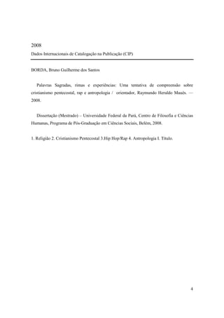 2008
Dados Internacionais de Catalogação na Publicação (CIP)


BORDA, Bruno Guilherme dos Santos


   Palavras Sagradas, rimas e experiências: Uma tentativa de compreensão sobre
cristianismo pentecostal, rap e antropologia / orientador, Raymundo Heraldo Maués. —
2008.


   Dissertação (Mestrado) – Universidade Federal da Pará, Centro de Filosofia e Ciências
Humanas, Programa de Pós-Graduação em Ciências Sociais, Belém, 2008.


1. Religião 2. Cristianismo Pentecostal 3.Hip Hop/Rap 4. Antropologia I. Título.




                                                                                      4
 