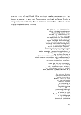 processos e espaço de sociabilidade lúdicos, geralmente associados a música e dança, com
também a paquera e o sexo, muito frequentemente a utilização de bebida alcoolica e
entorpecentes também é descrita. Para isto observemos mais uma letra dos Racionais e uma
do grupo SequestrodamentE, de Belém:


                                                           São apenas dez e meia, tem a noite inteira.
                                                                Dormir é embaçado, numa sexta-feira.
                                                                    TV é uma merda, prefiro ver a lua.
                                                               Preto Edy Rock Star a caminho da rua.
                                                                     hã... sei lá vou pruma festa, se pã,
                                                          se os cara não colar, volto às três da manhã.
                                                                  Tô devagar, tô a cinquenta por hora,
                                                           ouvindo funk do bom, minha trilha sonora.
                                                        A polícia cresce o olho, eu quero que se foda!
                                                         Zona Norte a bandidagem curte a noite toda.
                                                                 “Eu me formei suspeito profissional,
                                                             bacharel pós-graduado em "tomar geral".
                                                       Eu tenho um manual com os lugares, horários,
                                                                   de como "ta perdido". Ai, caralho...
                                         ( "prefixo da placa é MY, sentido Jaçanã, Jardim Ebron...").
                                                            Quem é preto como eu já tá ligado qual é,
                                                                         Nota Fiscal, RG, polícia no pé
                                         ("escuta aqui: o primo do cunhado do meu genro é mestiço,
                                    racismo não existe, comigo não tem disso, é pra sua segurança").
                                                                               Falou, falou, deixa pra lá.
                                                         Vou escolher em qual mentira vou acreditar.

                                                           Tem que saber curtir, tem que saber lidar,
                                                                      Em qual mentira vou acreditar?
                                                         A noite é assim mesmo, então... deixa rolar.
                                                       Vou escolher em qual mentira vou acreditar?
                                                   “qual mentira vou acreditar?”(Racionais MCs)


                                                                             Fim de semana já chegou
                                                                          Vou botar minha beca louca
                                                                             Vou ligar meus parceiros
                                                                        Que hoje á noite vai ser pouca
                                                                              Vou atravessar a cidade
                                                                                Em destino á Pedreira
                                                                                  O Fantasma e o Edi
                                                                                Que tavam de bobeira
                                                                                Tomo bença da coroa
                                                                                    Faço sinal da cruz
                                                                           Peço proteção ao poderoso
                                                                                       Ele me conduz
                                                                               No caminho um irmão
                                                                        Me ofereceu um copo de vinho
                                                                                Já tomei alguns goles
                                                                                     E saio de fininho
                                                                           Onde eu tava com a cabeça



                                                                                                      40
 