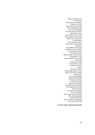 Esqueci do Mano Aice
                          “Ai ai Preto A
             Vamo fechar uma grade”
                    O mano não vacila
             Não da brecha na missão
               Ele tá tomando um gelo
                 Na casa do Morcegão
            Que bota um som da hora
                     Aqueles de relaxar
            Vida Vadia, Costa a Costa
           Hoje ninguem vai me parar
              Mano Aice vamos colar
                         Lá na Pedreira
                 Que nessa sexta louca
            Vamo curtir a noite inteira
                             Ai remoso
              Eu também tô envolvido
             Quando eu saio pro balão
                 Eu nunca vou sozinho
                    No embalo do som
         Remoso curte até umas horas
                   O Fantasma e o Edi
          Esses muleque são de rocha
                              Faço sinal
                     Subimos no buzão
                  O vento bate na cara
                    E acalma o coração
                                O geléia
                     Me liga no celular
           Perguntando onde é a sexta
           Nem eu sei onde vou parar
                           Infelizmente
                  Vou ter que desligar
                Tem blitz da ROTAM
                   Vão querer embaçar
                    Aí não pegou nada
                  Seguimos na jornada
           Os manos uma hora dessas
             Tão esperando na parada
                        Porra Fantasma
                Os cara tão demorando
                      Já faz mó tempão
          Que a gente tamo esperando
                 Não vamos esquentar
                   Vamos fikar de boa
         Que os remoso tão chegando
                 Pra curtir a noite toda

“A noite é bela” (SequestrodamentE)




                                    41
 