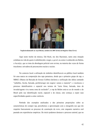 SeqüestrodamentE no Açaí Biruta, outubro de 2007 (Fotos de Rogério Alma Livre)


       Aqui neste trecho da música, Edi Rock, mc dos Racionais, narra uma situação
cotidiana na vida de quem é embobrecido e negro, a geral, ou como é conhecido em Belém,
o baculejo, que se trata da abordagem policial com revista, na maioria das vezes de forma
truculenta e ativadora de preconceitos raciais e sociais.


       No contexto local a utilização de símbolos identificaveis ao público local também
foi uma marca na composição dos raps paraenses, desde que o primeiro grupo de rap, o
MBGC (Manos da Baixada de Grosso Calibre) declarou a unificação das idéias cantando
“subúrbio, favela, baixada, periferia/aqui nós negros/ somos a maioria!”, e recolocou o
processo identificatório e espacial nos termos de “terra firme, baixada, área de
invasão/agente vive numa zona de exclusão!”, o rap de Belém unia-se ao do mundo e do
Brasil pela sua identificação racial, espacial e de classe, este começa a expor suas
especificidades quanto a estas variáveis.


       Partindo dos exemplos analizados e das primeiras proposições sobre as
características do compor rap, percebemos a aproximação com a etnografia nos que diz
respeitro basicamente ao processo de construção do texto, este enquanto narrativa oral
pautada em experiências empíricas. De inicio podemos destacar o processo autoral, que no




                                                                                          42
 