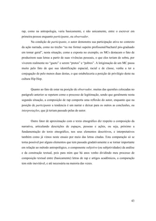 rap, como na antropologia, varia basicamente, e não unicamente, entre o escrever em
primeira pessoa enquanto participante, ou observador.
       Na condição de participante, o autor demonstra sua participação ativa no contexto
da ação narrada, como no trecho “eu me formei supeito profissonal/bacharel pós-graduado
em tomar geral”, nesta situação, como a exposta no exemplo, os MCs destacam o fato de
produzirem suas letras a partir de suas vivências pessoais, o que eles teriam de sobra, por
viverem realmente no “gueto” e serem “pretos” e “pobres”. A letigimação de um MC passa
muito pelo fato de que sua identificação espacial, racial e de classe, venha a ter a
conjugação de pelo menos duas destas, o que estabeleceria a posição de privilégio deste na
cultura Hip Hop.


       Quanto ao fato de estar na posição de observador, muitas das questões colocadas no
parágrafo anterior se repetem como o processo de legitimação, sendo que geralmente nesta
segunda situação, a composição de rap comporta uma reflexão do autor, enquanto que na
posição de participante a tendencia é um narrar e deixar para os outros as conclusões, ou
interpretações, que já teriam passado pelas do autor.


       Outro fator de aproximação com o texto etnográfico diz respeito a composição da
narrativa, articulando descrições de espaços, pessoas e ações, ou seja, próximo a
fundamentação do texto etnográfico, nos seus elementos descritivos, e interpretativos
também como já vimos neste ensaio por meio das letras citadas. Esta comparação só se
torna possível por alguns elementos que tem passado gradativamente a se tornar importante
em relação ao método antropológico, o componente subjetivo (ou subjetividades) da análise
e da construção textual, pois para mim que há anos venho dividindo meu processo de
composição textual entre (basicamente) letras de rap e artigos acadêmicos, a comparação
tem sido inevitável, e até necessária na maioria das vezes.




                                                                                        43
 