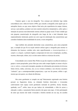 II


       Vejamos agora o caso da etnografia. Vou começar por delimitar logo minha
concordância com a idéia de Geertz (1989), que concebe a etnografia como aquilo que os
antropólos fazem, ou seja, nosso objetivo final seria, pós experiências de campo, leituras,
surveys e pre-análises, produzir um texto narrativo-descritivo-interpretativo, sobre ações e
intenções de pessoas num determindo sistema cultural ou grupo social. È bem verdade que
esta pequena caracterização da etnografia esta longe de dar a total dimensão deste
empreendimento intelectual, porém nos serve aqui de sintetização das caracteristicas que
considero fundantes desta modalidade de escrita, o texto etnográfico.


       Aqui também não pretendo destrinchar essas caracteríticas, pois estou propondo
que, a exemplo do que fiz na secção anterior utilizar agora a etnografia para mostrar os
elementos hip hopianos contidos nela, mais especificamente a vivencia/experiência, o
sample e a colagem, o primeiro ligado a composição do texto em si (inspiração, escolhas,
recortes, observação, relatos, etc) e os dois outros relativos a técnicas de escrita.


       Concordando com o mestre Max Weber no que diz respeito à escolha de temáticas e
grupos a serem pesquisados, posso falar que estas estão sempre ligadas as nossas relações
com os valores, a nossa pré-concepção, pautadas em informações provenientes de diversas
fontes (livros, mídia, conversas, etc), ou na vivência cotidiana e nos diversos encontros
“culturais”, que a contemporaneidade proporciona, e que nos faz pensar, refletir e agir,
mesmo que sem querer, na e diante da diferença.


       Ora como geralmente se compõe um rap? Basicamente registrando uma história
pessoal, ou fragmentos destas, ou relatando histórias observadas e vivenciadas
coletivamente num espaço social geralmente nomeado de periferia, favela, baixada,
quebrada, setor46, enfim, áreas em que índices de criminalidade, a falta de acesso a
educação e saúde, e saneamento básico precário são quase uma regra. A forte participação
do autor que mesmo não tendo vivenciado a história narrada em seu rap, ele acredita




                                                                                         44
 