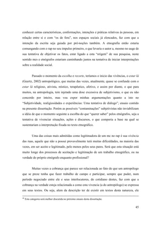 conhecer certas características, conformações, intenções e práticas relativas às pessoas, em
relação entre si e com “os de fora”, nos espaços sociais já elencados, faz com que a
intenção da escrita seja guiada por pré-noções também. A etnografia então estaria
comungando com o rap no seu impulso primeiro, o que levaria o autor a, mesmo no auge de
sua tentativa de objetivar os fatos, estar ligado a esta “origem” de sua pesquisa, neste
sentido mcs e etnógrafos estariam caminhando juntos na tentativa de iniciar interpretações
sobre a realidade social.


           Passado o momento da escolha e recorte, teríamos o inicio das vivências, o estar lá
(Geertz, 2002) antropológico, que muitas das vezes, atualmente, quase se confunde com o
estar lá religioso, ativista, místico, terapêutico, afetivo, e assim por diante, o que para
muitos, na antropologia, tem injetado uma dose excessiva de subjetivismo, o que eu não
concordo por inteiro, mas vou expor minhas argumentações quanto a isto no
“Subjetividade, realigiosidades e experiências: Uma tentativa de diálogo”, ensaio contido
na presente dissertação. Porém as possíveis “contaminações” subjetivistas não inviabilizam
a idéia de que o momento seguinte a escolha do que “querer saber” pelos etnógrafos, seja a
tentativa de vivenciar situações, ações e discursos, o que comporia a base na qual se
sustentariam a interpretação fixada no texto etnográfico.


           Uma das coisas mais admitidas como legitimadora de um mc no rap é sua vivência
das ruas, aquele que não a possui provavelmente terá muitas dificuldades, na maioria das
vezes, em ser aceito e legitimado, pelo menos pelos seus pares. Será que esta situação está
muito longe dos processos de aceitação e legitimação de um trabalho etnográfico, ou na
verdade do próprio etnógrafo enquanto profissional?


           Muitas vezes a cobrança que parece ser relacionada ao fato de que um antropólogo
que se preze tenha que fazer trabalho de campo e participar, sempre que puder, num
período negociado entre ele e seus interlocutores, do cotidiano destes, faz com que a
cobrança na verdade esteja relacionada a como esta vivencia (a do antropólogo) se expressa
em seus textos. Ou seja, alem da descrição ter de existir em textos desta natureza, ele

46
     Esta categoria será melhor discutida no próximo ensaio desta dissertação.


                                                                                           45
 