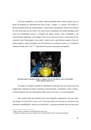 No texto etnográfico, a um tempo venho percebendo duas técnicas (lógico que no
plano da analogia) já conhecidas por mim no rap, o sample e a colagem. Em relação ao
primeiro poderia dizer que estou pretendo, e espero estar conseguindo, utilizá-lo ao máximo
de uma forma que um mc venha a ler meus textos e percebam esta minha estratégia, bem
como um antropólogo comece a entender esta lógica, muitas vezes confundida, e até
caracterizadas legalmente, como plágio. Uma vez ouvi de um mc que o sample deveria ser
encarado como “homenagem e não roubo”, sendo assim o que fazemos quando a favor de
nossas análises, estamos pautados em certo método (s), arcabouço teórico (s) e conceitos?
Estamos criando uma “base” 47, onde desenvolveremos nossa prosa etnográfica.




          Kit básico para se produzir samples e colagens: Par de Toca Discos, vinis e um mixador.
                                        (Foto- Rogério Alma Livre )


           O sample na verdade é pautado na utilização de uma parte de uma música que será
seqüenciada, alterada seu timbre, acelerada ou desacelerada, e misturada a outros samples,
e assim produzirá um novo instrumental. Mas o que eu isso tem a ver com etnografia?


           Ora, quando digo que pretendo fazer uma etnografia interpretativa não quer dizer
que tentarei ser um Geertz, ou seu cover48, mas que estarei me baseando em muitas de suas
premissas metodológicas, teóricas ou conceituais, o que provavelmente fará com que meu


47
     Base é como é conhecido o instrumental da música rap.
48
     Alguém ou banda que toca um repertório de um determinado artista e não músicas próprias.


                                                                                                    47
 