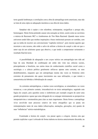 texto guarde lembranças e correlações com a obra do antropólogo norte americano, mas não
se trata de uma cópia ou adequação mecânica a sua obra de meus dados.


       Samplear não é copiar e sim relembrar, reinterpretar, resignificar e porque não,
homenagear. Desta forma pretendo causar esta sensação ao leitor, assim como ao ouvirmos
a música de Racionais MC’s e lembrarmos de Tim Maia Racional. Quando meus textos
estiverem sendo lidos que minhas inspirações e bases intelectuais possam ser sentidas, sem
que eu tenha de recorrer aos convencionais “capítulos teóricos”, pois mesmo aqueles que
recorrem a este recurso, não estão a salvo de utilizar a técnica do sample a não ser que o
autor seja de um ecletismo quase que abusivo, o que tende a comprometer seriamente o
resultado final do texto.


       A possibilidade de adequação a um corpus teórico em antropologia tem sido até
hoje de uma liberdade de combinação até então não visto nas ciências sociais,
principalmente a brasileira, nas outras áreas do conhecimento cientifico social como a
sociologia e a ciência política geralmente utiliza-se apenas uma corrente, ou seus
desdobramentos, enquanto que em antropologia muitas das vezes as fronteiras entre
correntes de pensamento são quase inexistentes nas suas utilizações, o que remete a
característica de hibridez e hibridização do sample.


       As correntes antropológicas, e muitas vezes sociológicas, se emaranham e as vezes
tornam-se, a um primeiro contato, irreconhecíveis no texto antropológico, seguindo esta
lógica do sample, pois questões como o simbolismo por exemplo exigem do autor uma
grande perspicácia e quase que uma obrigação de se conjugar minimamente as perspectivas
interpretativista e estruturalista para citar as mais importantes. Desta forma o antropólogo
vê-se envolvido num processo criativo do texto etnográfico que se pauta em
reinterpretações tanto de seus dados (observações, anotações, gravações, etc) quanto de
suas “influências” teórico-metodológicas.


       Examinada a técnica do sample, vou passar agora a colagem, técnica esta que
permite explicitar o que é colocado de forma indireta na técnica anteriormente discutida, na


                                                                                         48
 