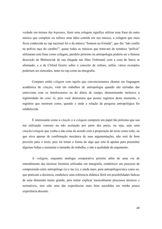 verdade em termos hip hopianos, fazer uma colagem significa utilizar uma frase de outra
música que complete ou reforce uma idéia contida em sua música, a colagem que mais
ficou conhecida no rap nacional foi a da música “homem na Estrada”, que diz “não confio
na polícia raça do caralho!”, quase todas as músicas que tratavam da temática “polícia”
utilizaram esta frase como colagem, paralelo próximo na antropologia poderia ser a famosa
descrição de Malinowisk de sua chegada nas ilhas Trobriand, com a cena do barco se
afastando, e a de Cliford Geertz sobre o conceito de cultura, enfim, vários exemplos
poderiam ser elencados, tanto no rap como na etnografia.


       Comparo então colagem com aquilo que convencionamos chamar em linguagem
acadêmica de citação, vital em trabalhos de antropologia quando são retiradas das
entrevistas com os interlocutores ou do diário de campo, demonstrando inclusive a
legitimidade do estar lá, pois você demonstra que possui registros deste momento, e
registros que mostram como, quando e onde a relação da pesquisa antropológica foi
estabelecida.


       É interessante como a citação e a colagem cumprem um papel tão próximo que sua
má utilização consiste na não aceitação por parte dos pares, ou seja, usar uma
citação/colagem que venha a não estar de acordo com a proposição do texto como todo, ou
que sirva apenas de confirmação mecânica de suas argumentações, não será de bom
proveito para o texto, pois irá tomar a forma de algo que esta lá apenas para preencher
algumas linhas e aumentar o tamanho do trabalho, e não a qualidade do argumento.


       A colagem, enquanto analogia comparativa permite além de uma via de
entendimento das técnicas literárias utilizadas em etnografia, estabelecer um processo de
compreensão entre antropólogo (s) e mc (s), e ainda mais, para antropólogos/mcs como eu,
que praticam a docência, estabelece uma referencia didática fértil em possibilidades lúdicas
de uma dimensão muito grande, pois tentar explicar musicalmente processos técnicos e
normativos, tem sido uma das experiências mais bem sucedidas em minha pouca
experiência docente.




                                                                                         49
 