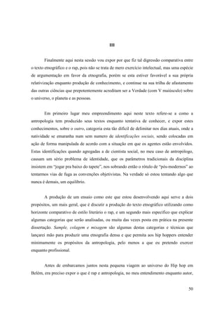 III


       Finalmente aqui nesta sessão vou expor por que fiz tal digressão comparativa entre
o texto etnográfico e o rap, pois não se trata de mero exercício intelectual, mas uma espécie
de argumentação em favor da etnografia, porém se esta estiver favorável a sua própria
relativização enquanto produção de conhecimento, e continue na sua trilha de afastamento
das outras ciências que prepotentemente acreditam ser a Verdade (com V maiúsculo) sobre
o universo, o planeta e as pessoas.


       Em primeiro lugar meu empreendimento aqui neste texto refere-se a como a
antropologia tem produzido seus textos enquanto tentativa de conhecer, e expor estes
conhecimentos, sobre o outro, categoria esta tão difícil de delimitar nos dias atuais, onde a
natividade se emaranha num sem numero de identificações sociais, sendo colocadas em
ação de forma manipulada de acordo com a situação em que os agentes estão envolvidos.
Estas identificações quando agregadas a de cientista social, no meu caso de antropólogo,
causam um sério problema de identidade, que os parâmetros tradicionais da disciplina
insistem em “jogar pra baixo do tapete”, nos sobrando então o rótulo de “pós-modernos” ao
tentarmos vias de fuga as convenções objetivistas. Na verdade só estou tentando algo que
nunca é demais, um equilíbrio.


       A produção de um ensaio como este que estou desenvolvendo aqui serve a dois
propósitos, um mais geral, que é discutir a produção do texto etnográfico utilizando como
horizonte comparativo de estilo literário o rap, e um segundo mais específico que explicar
algumas categorias que serão analisadas, ou muita das vezes posta em prática na presente
dissertação. Sample, colagem e mixagem são algumas destas categorias e técnicas que
lançarei mão para produzir uma etnografia densa e que permita aos hip hoppers entender
minimamente os propósitos da antropologia, pelo menos a que eu pretendo exercer
enquanto profissional.


       Antes de embarcamos juntos nesta pequena viagem ao universo do Hip hop em
Belém, era preciso expor o que é rap e antropologia, no meu entendimento enquanto autor,


                                                                                          50
 