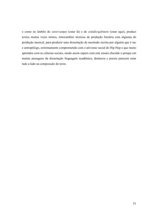 e como no âmbito do setor/campo (estar lá) e do estúdio/gabinete (estar aqui), produzi
textos muitas vezes mistos, intercambiei técnicas de produção literária com algumas de
produção musical, para produzir uma dissertação de mestrado escrita por alguém que é mc
e antropólogo, extremamente comprometido com o ativismo social do Hip Hop e que muito
aprendeu com as ciências sociais, sendo assim espero com este ensaio elucidar o porque em
muitas passagens da dissertação linguagem acadêmica, denúncia e poesia parecem estar
lado a lado na composição do texto.




                                                                                      51
 