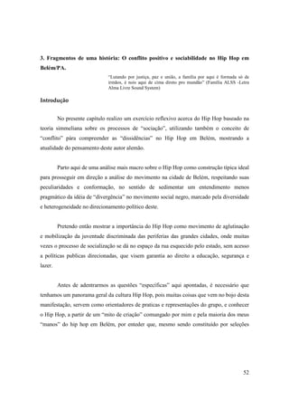 3. Fragmentos de uma história: O conflito positivo e sociabilidade no Hip Hop em
Belém/PA.
                              “Lutando por justiça, paz e união, a família por aqui é formada só de
                              irmãos, é nois aqui de cima direto pro mundão” (Família ALSS -Letra
                              Alma Livre Sound System)

Introdução


         No presente capítulo realizo um exercício reflexivo acerca do Hip Hop baseado na
teoria simmeliana sobre os processos de “sociação”, utilizando também o conceito de
“conflito” pára compreender as “dissidências” no Hip Hop em Belém, mostrando a
atualidade do pensamento deste autor alemão.


         Parto aqui de uma análise mais macro sobre o Hip Hop como construção típica ideal
para prosseguir em direção a análise do movimento na cidade de Belém, respeitando suas
peculiaridades e conformação, no sentido de sedimentar um entendimento menos
pragmático da idéia de “divergência” no movimento social negro, marcado pela diversidade
e heterogeneidade no direcionamento político deste.


         Pretendo então mostrar a importância do Hip Hop como movimento de aglutinação
e mobilização da juventude discriminada das periferias das grandes cidades, onde muitas
vezes o processo de socialização se dá no espaço da rua esquecido pelo estado, sem acesso
a políticas publicas direcionadas, que visem garantia ao direito a educação, segurança e
lazer.


         Antes de adentrarmos as questões “específicas” aqui apontadas, é necessário que
tenhamos um panorama geral da cultura Hip Hop, pois muitas coisas que vem no bojo desta
manifestação, servem como orientadores de praticas e representações do grupo, e conhecer
o Hip Hop, a partir de um “mito de criação” comungado por mim e pela maioria dos meus
“manos” do hip hop em Belém, por enteder que, mesmo sendo constituído por seleções




                                                                                                52
 