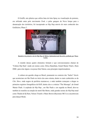 O Graffit, arte plástica que utiliza latas de tinta Spray na visualização do protesto,
era utilizado antes pelo movimento Punk, e pelas gangues de Nova Iorque para a
demarcação dos territórios, foi incorporado ao Hip Hop através do mais conhecido dos
Grafiteiros, Phase 2 .




        Bandeira do primeiro selo de Hip Hop de Belém, Quilombaixada Records, grafitada por Mano
                                              Geléia


       A reunião desses quatro elementos formará o que convencionamos chamar de
"Cultura Hip Hop", tendo em nomes como África Baambata, Grand Master Flash e Rum
DMC, para citar alguns e na posse Zulu Nation, seus principais impulsionadores.


       A cultura em questão chega ao Brasil, justamente no contexto dos “bailes” blacks
que aconteciam em São Paulo no início dos anos oitenta, dentre os mais conhecidos os da
Chic Show, onde negros de periferia reuniam-se, e onde também começam a chegar os
primeiros registros fonográficos de RAP, dentre eles o a música "The Message", de Grand
Master Flash. A explosão do Hip Hop , em São Paulo e em seguida no Brasil, deve-se
também às reuniões na estação de metrô São Bento, onde grandes nomes do Hip Hop atual
como Thaíde & Dj Hum, Nelson Triunfo e Mano Brown (Racionais MC's) se encontravam
para dançar Break.




                                                                                             54
 