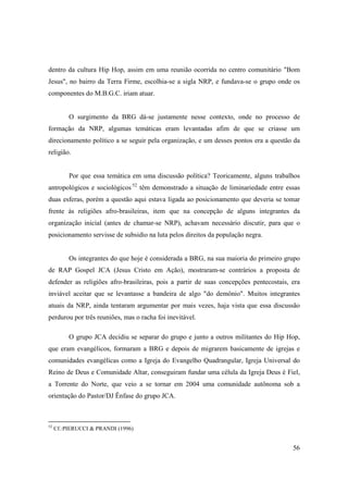 dentro da cultura Hip Hop, assim em uma reunião ocorrida no centro comunitário "Bom
Jesus", no bairro da Terra Firme, escolhia-se a sigla NRP, e fundava-se o grupo onde os
componentes do M.B.G.C. iriam atuar.


          O surgimento da BRG dá-se justamente nesse contexto, onde no processo de
formação da NRP, algumas temáticas eram levantadas afim de que se criasse um
direcionamento político a se seguir pela organização, e um desses pontos era a questão da
religião.


          Por que essa temática em uma discussão política? Teoricamente, alguns trabalhos
antropológicos e sociológicos·52 têm demonstrado a situação de liminariedade entre essas
duas esferas, porém a questão aqui estava ligada ao posicionamento que deveria se tomar
frente às religiões afro-brasileiras, item que na concepção de alguns integrantes da
organização inicial (antes de chamar-se NRP), achavam necessário discutir, para que o
posicionamento servisse de subsidio na luta pelos direitos da população negra.


          Os integrantes do que hoje é considerada a BRG, na sua maioria do primeiro grupo
de RAP Gospel JCA (Jesus Cristo em Ação), mostraram-se contrários a proposta de
defender as religiões afro-brasileiras, pois a partir de suas concepções pentecostais, era
inviável aceitar que se levantasse a bandeira de algo "do demônio". Muitos integrantes
atuais da NRP, ainda tentaram argumentar por mais vezes, haja vista que essa discussão
perdurou por três reuniões, mas o racha foi inevitável.

          O grupo JCA decidiu se separar do grupo e junto a outros militantes do Hip Hop,
que eram evangélicos, formaram a BRG e depois de migrarem basicamente de igrejas e
comunidades evangélicas como a Igreja do Evangelho Quadrangular, Igreja Universal do
Reino de Deus e Comunidade Altar, conseguiram fundar uma célula da Igreja Deus é Fiel,
a Torrente do Norte, que veio a se tornar em 2004 uma comunidade autônoma sob a
orientação do Pastor/DJ Ênfase do grupo JCA.



52
     Cf.:PIERUCCI & PRANDI (1996)


                                                                                       56
 