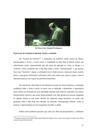 DJ Ênfase (Foto- Mujahid Washington)


O processo de sociação no hip hop: forma e conteúdo

        De “Central da Periferia53” a programas de auditório, trilha sonora de filmes,
documentários e livros, e assim cresce a visibilidade do Hip Hop no Brasil, muitos são
radicalmente contra, argumentando que não passa de apologia ao crime, as drogas e a
violência, outros acreditam que o Hip Hop ainda é muito “americanizado” e que precisa
ficar mais “brasileiro”, alguns o confundem com o Funk carioca e assim por diante, porém,
poucos conseguem informações suficientes sobre esta cultura que, pouco a pouco, torna-se
alternativa para jovens negros nas periferias brasileiras.


        Em virtude de o Hip Hop ser um fenômeno recente em terras brasileiras, a produção
acadêmica sobre o tema a muito, no geral, tem se dedicado a demonstrar a importância
desta cultura na formação de uma identidade baseada num ideal de negritude e de classe,
demonstrando inclusive que muito desta produção tem sido gerada por pessoas engajadas
de alguma forma na luta pelos direitos do segmento negro brasileiro, ou então esta
produção sobre o Hip Hop tem refletido, na chamada “Antropologia Urbana”, sobre as
praticas e representações de seus integrantes na/sobre a cidade.


        Sendo assim podemos perceber que salta aos olhos de pesquisadores, e militantes


53
  Programa televisivo da Rede Globo apresentado por Regina Case e que mostra grupos musicais que fazem
sucesso nas periferias do país.


                                                                                                   57
 