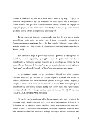 também, a importância de duas variáveis no estudo sobre o Hip Hop: O espaço e a
identidade. De que forma o Hip Hop proporciona um elo de ligação entre os participes da
cultura, fazendo com que estes ostentem símbolos comuns, utilizem um linguajar ou
linguagem própria, se considerem fazendo parte de algo? E mais, de que forma o espaço
geográfico e social informa essas práticas e representações?


       Formar grupos de interesse ou cooperação nada tem de novo para a analise
antropológica, sendo assim de muita valia é tentar compreender motivações e
funcionamento destas associações. Para o Hip Hop isto não é diferente, a motivação da
ação dos atores sociais é fonte primeira de entendimento deste fenômeno, concordando com
Simmel (1983).


       Por acreditar na força de proposições clássicas e propondo a verificação de sua
atualidade, e o mais importante, a percepção de que estas podem trazer nova luz ao
entendimento de fenômenos recentes, proponho que a constituição da cultura Hip Hop
exemplifica um fenômeno de “sociação”, o que me permite visualizar as motivações, ou
“conteúdos”, nas palavras de Simmel, e a “forma” que estas adquirem no processo.


       As motivações no caso do Hip Hop, entendidas por Simmel (Idem: 60-61) enquanto
conteúdos subjetivos, que entraram em relação recíproca formando uma unidade de
sociação, obedecem a duas variáveis básicas, primeiro as relações raciais e segundo, a
situação de classe. Sendo assim se faz necessário a análise destas motivações para o
entendimento de uma unidade nomeada de Hip Hop, sempre atento para o procedimento
heurístico adotado pelo sociólogo alemão, muito próximo ao “tipo ideal” weberiano
(BOUDON, R. & BOURRICAUD, 2000: 500).


       No que diz respeito a primeira, o Hip Hop na sua concepção atual é originário dos
bairros do Bronx e Harllen, em Nova York (EUA), tem origens na cultura de festas de rua
da Jamaica, e o rap, expressão musical da cultura, remete a estrutura de canto resposta da
música africana, explicitamente observada nos cânticos do candomblé brasileiro. Todas
estas referencias condensadas na situação do negro na diáspora, levam a associações entre


                                                                                       58
 