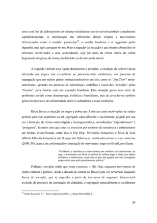 estes com fins de enfretamento do sistema inicialmente escravista/etnocêntrico e atualmente
capitalista/racista. A reordenação das referencias deram origens a movimentos
diferenciados como o rastafari jamaicano54, o samba brasileiro e o reggaeton porto
riquenho, mas que carregam no seu bojo a negação da situação a que foram submetidos os
africanos escravizados e seus descendentes, seja por meio da critica direta, da contra
hegemonia religiosa, da ironia, do deboche ou da subversão moral.


           A segunda variante esta ligada diretamente a primeira, a condição de sobrevivência
oferecida aos negros nas ex-colônias no pós-escravidão estabeleceu um processo de
segregação que em muitos paises institucionalizou-se em leis, como as “Jim Crow” norte-
americanas, gerando um processo de substituição simbólica e social das “senzalas” pelas
“favelas”, para ilustrar com um exemplo brasileiro. Esta situação gerou uma série de
problemas sociais como desemprego, violência e banditismo, mas de certa forma também
gerou um processo de solidariedade entre os submetidos a estas condições.


           Desta forma a situação do negro e pobre nas Américas criou motivações de ordem
política para este segmento social, segregado espacialmente e socialmente, julgado por sua
cor e fenótipo, de forma estereotipada e homogenizadora, considerados “supersticiosos” e
“perigosos”, fazendo com que estes se associem por motivos de resistência e enfretamento
em formas diversificadas, entre elas o Hip Hop. Petronilha Gonçalves e Silva & Luiz
Alberto Oliveira Gonçalves em O Jogo das Diferenças: multiculturalismo e seus contextos
(2000: 38), acerca da conformação e orientação do movimento negro no Brasil, nos dizem:

                                      “No Brasil, a resistência se transformou em sinônimo de culturalismo, ou
                                      seja, o movimento em favor da defesa da cultura negra é visto, por alguns
                                      militantes e intelectuais, como um recurso dos grupos que não conseguem
                                      empreender uma ação propriamente política”

           Podemos perceber então que neste contexto, o Hip Hop, enquanto movimento de
cunho cultural e político, desde a década de oitenta no Brasil pode ser percebido enquanto
forma de sociação, que se engendra a partir de interesses de segmento étnico-racial
excluído do processo de construção de cidadania, e segregado espacialmente e socialmente


54
     Sobre Rastafari Cf. : Ellis Cashmore (2000...), Stuart Hall (2006.).


                                                                                                            59
 