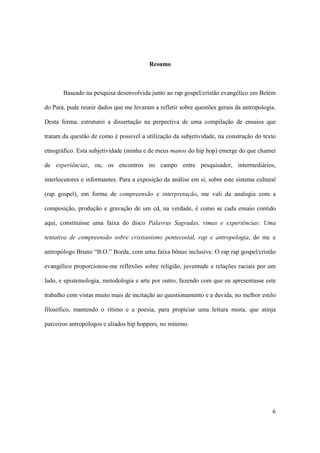 Resumo



       Baseado na pesquisa desenvolvida junto ao rap gospel/cristão evangélico em Belém

do Pará, pude reunir dados que me levaram a refletir sobre questões gerais da antropologia.

Desta forma, estruturei a dissertação na perpectiva de uma compilação de ensaios que

tratam da questão de como é possivel a utilização da subjetividade, na construção do texto

etnográfico. Esta subjetividade (minha e de meus manos do hip hop) emerge do que chamei

de experiências, ou, os encontros no campo entre pesquisador, intermediários,

interlocutores e informantes. Para a exposição da análise em si, sobre este sistema cultural

(rap gospel), em forma de compreensão e interpretação, me vali da analogia com a

composição, produção e gravação de um cd, na verdade, é como se cada ensaio contido

aqui, constituisse uma faixa do disco Palavras Sagradas, rimas e experiências: Uma

tentativa de compreensão sobre cristianismo pentecostal, rap e antropologia, do mc e

antropólogo Bruno “B.O.” Borda, com uma faixa bônus inclusive. O rap rap gospel/cristão

evangélico proporcionou-me reflexões sobre religião, juventude e relações raciais por um

lado, e epistemologia, metodologia e arte por outro, fazendo com que eu apresentasse este

trabalho com vistas muito mais de incitação ao questionamento e a duvida, no melhor estilo

filosófico, mantendo o rítimo e a poesia, para propiciar uma leitura mista, que atinja

parceiros antropólogos e aliados hip hoppers, no mínimo.




                                                                                          6
 