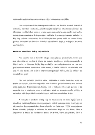 nos grandes centros urbanos, processo com raízes históricas na escravidão.


       Esta sociação obedece a uma lógica relacionada a um processo dialético entre rua e
individuo, individuo e individuo, gerando relações recíprocas estabelecidas em laços de
identidade e solidariedade entre os jovens negros das periferias das grandes metrópoles,
submetidos a uma situação de desemprego e violência. A forma expressa desta sociação é o
Hip Hop, cultura e movimento de reivindicação deste grupo social, de cunho lúdico-
político, atualizados em rituais de afirmação de identidade negra, e de negação do status
quo brasileiro.


O conflito mantenedor do Hip Hop em Belém


       Para localizar mais a discussão, e fugir a acusações de generalização, mesmo que
esta não esteja em oposição à criação de modelos analíticos, é preciso compreender a
historicidade e a dinâmica do Hip Hop em Belém, propondo demonstrar um caso que
possivelmente ocorreu revestido de outras formas, e mesmo conteúdo, ou o inverso, mas
que por isso mesmo vem a ser de interesse antropológico, não só, mas de interesse da
sociedade em geral.


       Para este exercício reflexivo inicial, sustentado na teoria simmeliana sobre as
formas de sociação, considero importante estar ciente de que visualizamos duas relações
extra grupo, mas de conteúdos semelhantes, com os partidos políticos, em especial os de
esquerda, com o movimento negro organizado, e ainda um contexto social e político, a
ascensão e saída do partido dos trabalhadores da prefeitura municipal de Belém.


       A formação de entidades no Hip Hop em Belém esteve em intima ligação com a
atuação de partidos políticos e movimentos negros junto à juventude, como observados em
vários artigos da clássica coletânea Rap e educação, rap é educação (1999), organizada por
Elaine Andrade, pedagoga e militante do Movimento Negro de São Paulo, sobre a
organização e difusão do Hip Hop no Brasil. Em Belém, acerca dos partidos, temos a




                                                                                       60
 