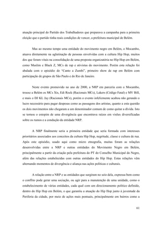 atuação principal do Partido dos Trabalhadores que preparava a campanha para a primeira
eleição que o partido tinha reais condições de vencer, a prefeitura municipal de Belém.


       Mas ao mesmo tempo uma entidade do movimento negro em Belém, o Mocambo,
atuava diretamente na aglutinação de pessoas envolvidas com a cultura Hip Hop, muitos
dos que foram vitais na consolidação de uma proposta organizatória no Hip Hop em Belém,
como Muslim e Black Z, MCs de rap e ativistas do movimento. Porém esta relação foi
abalada com o episódio do “Canto a Zumbi”, primeiro show de rap em Belém com
participação de grupos de São Paulo e do Rio de Janeiro.


       Neste evento promovido no ano de 2000, a NRP em parceria com o Mocambo,
trouxe a Belém os MCs Xis, Edi Rock (Racionais MCs), Lakers (Código Fatal) e MV Bill,
e mais o DJ KL Jay (Racionais MCs), porém o evento infelizmente acabou não gerando o
lucro necessário para pagar despesas como as passagens dos artistas, quanto a esta questão
os dois movimentos não chegaram a um denominador comum de como quitar a dívida. Isto
se tornou o estopim de uma divergência que encontrava raízes em visões diversificadas
sobre os rumos e a condução da entidade NRP.


       A NRP finalmente seria a primeira entidade que seria formada com interesses
prioritários associados aos conceitos da cultura Hip Hop, negritude, classe e cultura de rua.
Após este episódio, usado aqui como micro etnografia, muitas foram as relações
desenvolvidas entre a NRP e outras entidades do Movimento Negro em Belém,
principalmente a partir da criação pela prefeitura do PT do Conselho Municipal do Negro,
além das relações estabelecidas com outras entidades do Hip Hop. Estas relações vêm
alternando momentos de divergência e aliança nas ações políticas e culturais.


       A relação entre a NRP e as entidades que surgiram no seio dela, expressa bem como
o conflito pode gerar uma sociação, ou agir para a manutenção de uma unidade, como o
estabelecimento de várias entidades, cada qual com um direcionamento político definido,
dentro do Hip Hop em Belém, o que garantiu a atuação do Hip Hop junto à juventude da
Periferia da cidade, por meio de ações mais pontuais, principalmente em bairros como a


                                                                                          61
 