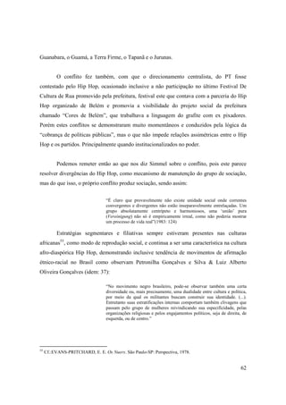 Guanabara, o Guamá, a Terra Firme, o Tapanã e o Jurunas.


          O conflito fez também, com que o direcionamento centralista, do PT fosse
contestado pelo Hip Hop, ocasionado inclusive a não participação no último Festival De
Cultura de Rua promovido pela prefeitura, festival este que contava com a parceria do Hip
Hop organizado de Belém e promovia a visibilidade do projeto social da prefeitura
chamado “Cores de Belém”, que trabalhava a linguagem do grafite com ex pixadores.
Porém estes conflitos se demonstraram muito momentâneos e conduzidos pela lógica da
“cobrança de políticas públicas”, mas o que não impede relações assimétricas entre o Hip
Hop e os partidos. Principalmente quando institucionalizados no poder.


          Podemos remeter então ao que nos diz Simmel sobre o conflito, pois este parece
resolver divergências do Hip Hop, como mecanismo de manutenção do grupo de sociação,
mas do que isso, o próprio conflito produz sociação, sendo assim:


                                  “É claro que provavelmente não existe unidade social onde correntes
                                  convergentes e divergentes não estão inseparavelmente entrelaçadas. Um
                                  grupo absolutamente centrípeto e harmoniosos, uma ‘união’ pura
                                  (Vereinigung) não só é empiricamente irreal, como não poderia mostrar
                                  um processo de vida real”(1983: 124)

          Estratégias segmentares e filiativas sempre estiveram presentes nas culturas
africanas55, como modo de reprodução social, e continua a ser uma característica na cultura
afro-diaspórica Hip Hop, demonstrando inclusive tendência de movimentos de afirmação
étnico-racial no Brasil como observam Petronilha Gonçalves e Silva & Luiz Alberto
Oliveira Gonçalves (idem: 37):

                                  “No movimento negro brasileiro, pode-se observar também uma certa
                                  diversidade ou, mais precisamente, uma dualidade entre cultura e política,
                                  por meio da qual os militantes buscam construir sua identidade. (...).
                                  Entretanto suas estratificações internas comportam também clivagens que
                                  passam pelo grupo de mulheres reivindicando sua especificidade, pelas
                                  organizações religiosas e pelos engajamentos políticos, seja de direita, de
                                  esquerda, ou de centro.”




55
     Cf.:EVANS-PRITCHARD, E. E. Os Nuers. São Paulo-SP: Perspectiva, 1978.


                                                                                                         62
 