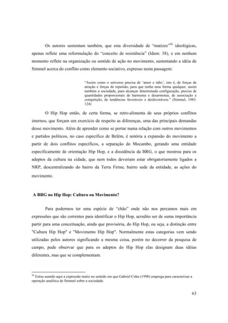 Os autores sustentam também, que esta diversidade de “matizes”56 ideológicas,
apenas reflete uma reformulação do “conceito de resistência” (Idem: 38), e em nenhum
momento reflete na organização ou sentido de ação no movimento, sustentando a idéia de
Simmel acerca do conflito como elemento sociativo, expresso nesta passagem:


                                 “Assim como o universo precisa de ‘amor e ódio’, isto é, de forças de
                                 atração e forças de repulsão, para que tenha uma forma qualquer, assim
                                 também a sociedade, para alcançar determinada configuração, precisa de
                                 quantidades proporcionais de harmonia e desarmonia, de associação e
                                 competição, de tendências favoráveis e desfavoráveis.” (Simmel, 1983:
                                 124)

        O Hip Hop então, de certa forma, se retro-alimenta de seus próprios conflitos
internos, que forçam um exercício de respeito as diferenças, uma das principais demandas
desse movimento. Além de aprender como se portar numa relação com outros movimentos
e partidos políticos, no caso específico de Belém, é notória a expansão do movimento a
partir de dois conflitos específicos, a separação do Mocambo, gerando uma entidade
especificamente de orientação Hip Hop, e a dissidência da BRG, o que mostrou para os
adeptos da cultura na cidade, que nem todos deveriam estar obrigatoriamente ligados a
NRP, descentralizando do bairro da Terra Firme, bairro sede da entidade, as ações do
movimento.



A BRG no Hip Hop: Cultura ou Movimento?


        Para podermos ter uma espécie de “chão” onde não nos percamos mais em
expressões que são correntes para identificar o Hip Hop, acredito ser de suma importância
partir para uma conceituação, ainda que provisória, do Hip Hop, ou seja, a distinção entre
"Cultura Hip Hop" e "Movimento Hip Hop". Normalmente estas categorias vem sendo
utilizadas pelos autores significando a mesma coisa, porém no decorrer da pesquisa de
campo, pude observar que para os adeptos do Hip Hop elas designam duas idéias
diferentes, mas que se complementam.



56
  Estou usando aqui a expressão matiz no sentido em que Gabriel Cohn (1998) emprega para caracterizar a
operação analítica de Simmel sobre a sociedade.


                                                                                                      63
 
