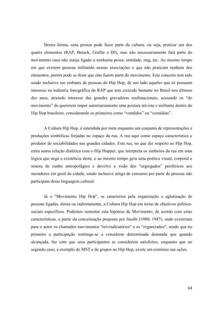 Destra forma, uma pessoa pode fazer parte da cultura, ou seja, praticar um dos
quatro elementos (RAP, Breack, Grafite e DJ), mas não necessariamente fará parte do
movimento caso não esteja ligado a nenhuma posse, entidade, ong, etc. Ao mesmo tempo
em que existem pessoas militando nessas associações e que não praticam nenhum dos
elementos, porém pode se dizer que elas fazem parte do movimento. Este conceito tem sido
usado inclusive em embates de pessoas do Hip Hop, de um lado aqueles que só possuem
interesse na indústria fonográfica do RAP que tem crescido bastante no Brasil nos últimos
dez anos, atraindo interesse das grandes gravadoras multinacionais, acusando os “do
movimento” de quererem impor autoritariamente uma postura ativista e militante dentro do
Hip Hop brasileiro, considerando os primeiros como “vendidos” ou “comédias”.


       A Cultura Hip Hop, é entendida por mim enquanto um conjunto de representações e
produções simbólicas forjadas no espaço da rua. A rua aqui como espaço característico e
produtor de sociabilidades nas grandes cidades. Esta rua, no que diz respeito ao Hip Hop,
entra numa relação dialética com o Hip Hopper, que interpreta os símbolos da rua em uma
lógica que nega a existência deste, e ao mesmo tempo gera uma poética visual, corporal e
sonora de cunho antropofágico e devolve a visão dos “segregados” periféricos aos
moradores em geral da cidade, sendo inclusive artigo de consumo por parte de pessoas não
participam desta linguagem cultural.


       Já o "Movimento Hip Hop", se caracteriza pela organização e aglutinação de
pessoas ligadas, direta ou indiretamente, a Cultura Hip Hop em torno de objetivos político-
sociais específicos. Podemos sustentar esta hipótese de Movimento, de acordo com estas
características, a partir da conceituação proposta por Jacobi (1980; 1987), onde existiriam
para o autor os chamados movimentos "reivindicatórios" e os “organizados", sendo que no
primeiro a participação restringe-se a considerar determinada demanda que quando
alcançada, faz com que seus participantes se considerem satisfeitos, enquanto que no
segundo caso, a exemplo do MST e de grupos no Hip Hop, existe um continuo nas ações.




                                                                                        64
 