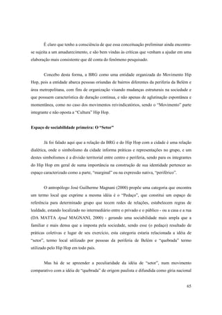 É claro que tenho a consciência de que essa conceituação preliminar ainda encontra-
se sujeita a um amadurecimento, e são bem vindas às críticas que venham a ajudar em uma
elaboração mais consistente que dê conta do fenômeno pesquisado.


       Concebo desta forma, a BRG como uma entidade organizada do Movimento Hip
Hop, pois a entidade abarca pessoas oriundas de bairros diferentes da periferia da Belém e
área metropolitana, com fins de organização visando mudanças estruturais na sociedade e
que possuem característica de duração continua, e não apenas de aglutinação espontânea e
momentânea, como no caso dos movimentos reivindicatórios, sendo o “Movimento” parte
integrante e não oposta a “Cultura” Hip Hop.


Espaço de sociabilidade primeira: O “Setor”


       Já foi falado aqui que a relação da BRG e do Hip Hop com a cidade é uma relação
dialética, onde o simbolismo da cidade informa práticas e representações no grupo, e um
destes simbolismos é a divisão territorial entre centro e periferia, sendo para os integrantes
do Hip Hop em geral de suma importância na construção de sua identidade pertencer ao
espaço caracterizado como a parte, “marginal” ou na expressão nativa, “periférico”.


       O antropólogo José Guilherme Magnani (2000) propõe uma categoria que encontra
um termo local que exprime a mesma idéia é o “Pedaço”, que constitui um espaço de
referência para determinado grupo que tecem redes de relações, estabelecem regras de
lealdade, estando localizado no intermediário entre o privado e o público - ou a casa e a rua
(DA MATTA Apud MAGNANI, 2000) - gerando uma sociabilidade mais ampla que a
familiar e mais densa que a imposta pela sociedade, sendo esse (o pedaço) resultado de
práticas coletivas e lugar de seu exercício, esta categoria estaria relacionada a idéia de
“setor”, termo local utilizado por pessoas da periferia de Belém e “quebrada” termo
utilizado pelo Hip Hop em todo país.


       Mas há de se apreender a peculiaridade da idéia de “setor”, num movimento
comparativo com a idéia de “quebrada” de origem paulista e difundida como gíria nacional


                                                                                           65
 